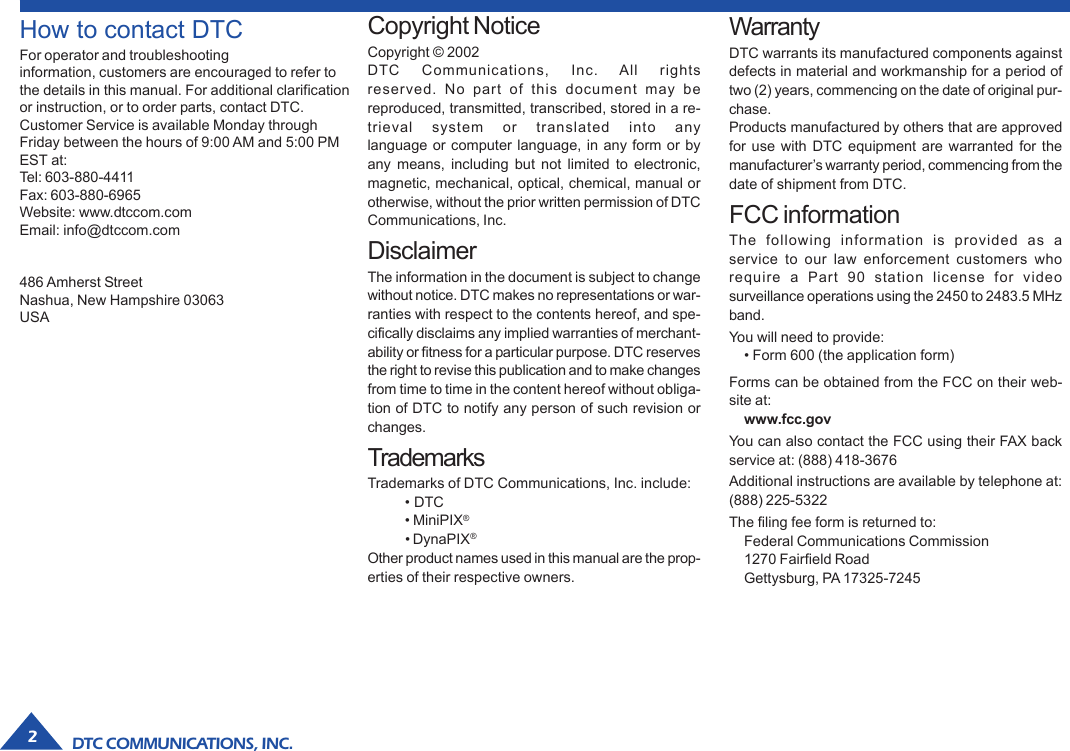 DTC COMMUNICATIONS, INC.2How to contact DTCFor operator and troubleshootinginformation, customers are encouraged to refer tothe details in this manual. For additional clarificationor instruction, or to order parts, contact DTC.Customer Service is available Monday throughFriday between the hours of 9:00 AM and 5:00 PMEST at:Tel: 603-880-4411Fax: 603-880-6965Website: www.dtccom.comEmail: info@dtccom.com486 Amherst StreetNashua, New Hampshire 03063USACopyright NoticeCopyright © 2002DTC Communications, Inc. All rightsreserved. No part of this document may bereproduced, transmitted, transcribed, stored in a re-trieval system or translated into anylanguage or computer language, in any form or byany means, including but not limited to electronic,magnetic, mechanical, optical, chemical, manual orotherwise, without the prior written permission of DTCCommunications, Inc.DisclaimerThe information in the document is subject to changewithout notice. DTC makes no representations or war-ranties with respect to the contents hereof, and spe-cifically disclaims any implied warranties of merchant-ability or fitness for a particular purpose. DTC reservesthe right to revise this publication and to make changesfrom time to time in the content hereof without obliga-tion of DTC to notify any person of such revision orchanges.TrademarksTrademarks of DTC Communications, Inc. include:• DTC• MiniPIX®• DynaPIX®Other product names used in this manual are the prop-erties of their respective owners.WarrantyDTC warrants its manufactured components againstdefects in material and workmanship for a period oftwo (2) years, commencing on the date of original pur-chase.Products manufactured by others that are approvedfor use with DTC equipment are warranted for themanufacturer’s warranty period, commencing from thedate of shipment from DTC.FCC informationThe following information is provided as aservice to our law enforcement customers whorequire a Part 90 station license for videosurveillance operations using the 2450 to 2483.5 MHzband.You will need to provide:• Form 600 (the application form)Forms can be obtained from the FCC on their web-site at:www.fcc.govYou can also contact the FCC using their FAX backservice at: (888) 418-3676Additional instructions are available by telephone at:(888) 225-5322The filing fee form is returned to:Federal Communications Commission1270 Fairfield RoadGettysburg, PA 17325-7245