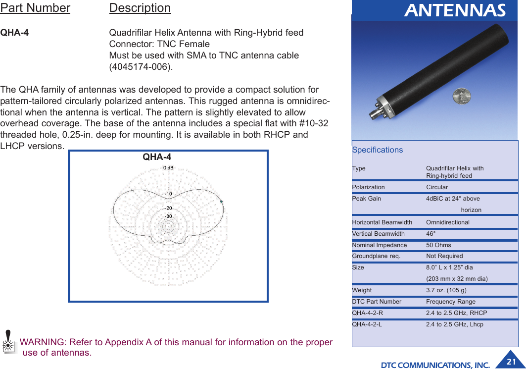 DTC COMMUNICATIONS, INC. 21ANTENNASPart Number DescriptionQHA-4 Quadrifilar Helix Antenna with Ring-Hybrid feedConnector: TNC FemaleMust be used with SMA to TNC antenna cable(4045174-006).The QHA family of antennas was developed to provide a compact solution forpattern-tailored circularly polarized antennas. This rugged antenna is omnidirec-tional when the antenna is vertical. The pattern is slightly elevated to allowoverhead coverage. The base of the antenna includes a special flat with #10-32threaded hole, 0.25-in. deep for mounting. It is available in both RHCP andLHCP versions.WARNING: Refer to Appendix A of this manual for information on the properuse of antennas.QHA-4 SpecificationsType Quadrifilar Helix withRing-hybrid feedPolarization CircularPeak Gain 4dBiC at 24° abovehorizonHorizontal Beamwidth OmnidirectionalVertical Beamwidth 46°Nominal Impedance 50 OhmsGroundplane req. Not RequiredSize 8.0” L x 1.25” dia(203 mm x 32 mm dia)Weight 3.7 oz. (105 g)DTC Part Number Frequency RangeQHA-4-2-R 2.4 to 2.5 GHz, RHCPQHA-4-2-L 2.4 to 2.5 GHz, Lhcp