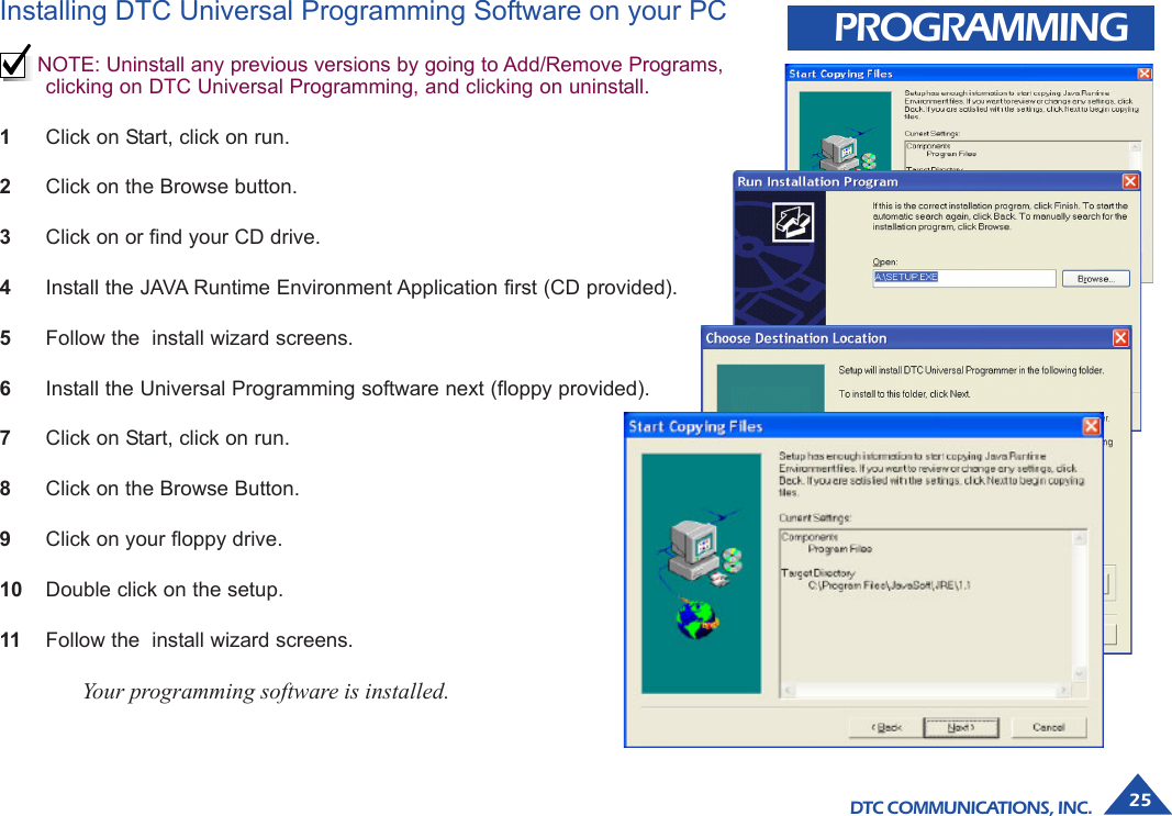 DTC COMMUNICATIONS, INC. 25PROGRAMMINGInstalling DTC Universal Programming Software on your PCNOTE: Uninstall any previous versions by going to Add/Remove Programs,clicking on DTC Universal Programming, and clicking on uninstall.1Click on Start, click on run.2Click on the Browse button.3Click on or find your CD drive.4Install the JAVA Runtime Environment Application first (CD provided).5Follow the  install wizard screens.6Install the Universal Programming software next (floppy provided).7Click on Start, click on run.8Click on the Browse Button.9Click on your floppy drive.10 Double click on the setup.11 Follow the  install wizard screens.Your programming software is installed.