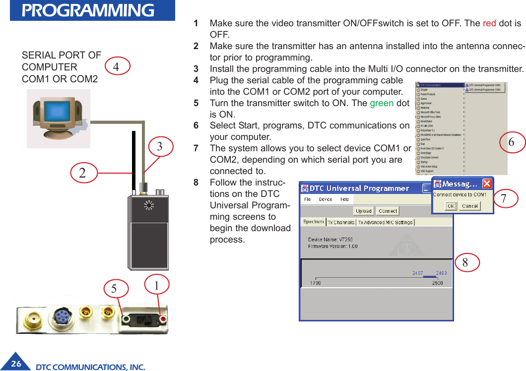 DTC COMMUNICATIONS, INC.26PROGRAMMINGSERIAL PORT OFCOMPUTERCOM1 OR COM21Make sure the video transmitter ON/OFFswitch is set to OFF. The red dot isOFF.2Make sure the transmitter has an antenna installed into the antenna connec-tor prior to programming.3Install the programming cable into the Multi I/O connector on the transmitter.4Plug the serial cable of the programming cableinto the COM1 or COM2 port of your computer.5Turn the transmitter switch to ON. The green dotis ON.6Select Start, programs, DTC communications onyour computer.7The system allows you to select device COM1 orCOM2, depending on which serial port you areconnected to.8Follow the instruc-tions on the DTCUniversal Program-ming screens tobegin the downloadprocess.67823415