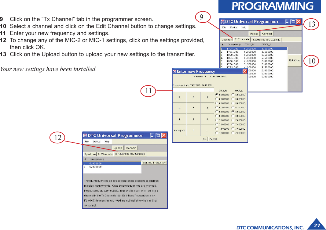 DTC COMMUNICATIONS, INC. 2759Click on the “Tx Channel” tab in the programmer screen.10 Select a channel and click on the Edit Channel button to change settings.11 Enter your new frequency and settings.12 To change any of the MIC-2 or MIC-1 settings, click on the settings provided,then click OK.13 Click on the Upload button to upload your new settings to the transmitter.Your new settings have been installed.PROGRAMMING139101211