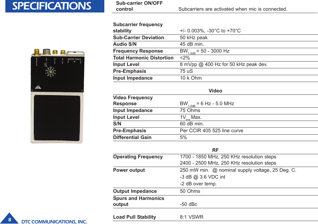 DTC COMMUNICATIONS, INC.8SPECIFICATIONS Sub-carrier ON/OFFcontrol Subcarriers are activated when mic is connected.Subcarrier frequencystability +/- 0.003%, -30°C to +70°CSub-Carrier Deviation 50 kHz peakAudio S/N 45 dB min.Frequency Response BW1.5dB = 50 - 3000 HzTotal Harmonic Distortion &lt;2%Input Level 8 mVpp @ 400 Hz for 50 kHz peak dev.Pre-Emphasis 75 uSInput Impedance 10 k OhmVideoVideo FrequencyResponse BW1.5dB = 6 Hz - 5.0 MHzInput Impedance 75 OhmsInput Level 1Vp-p Max.S/N 60 dB min.Pre-Emphasis Per CCIR 405 525 line curveDifferential Gain 5%RFOperating Frequency 1700 - 1850 MHz, 250 KHz resolution steps2400 - 2500 MHz, 250 KHz resolution stepsPower output 250 mW min.  @ nominal supply voltage, 25 Deg. C.-3 dB @ 3.6 VDC int-2 dB over temp.Output Impedance 50 OhmsSpurs and Harmonicsoutput -50 dBcLoad Pull Stability 8:1 VSWR