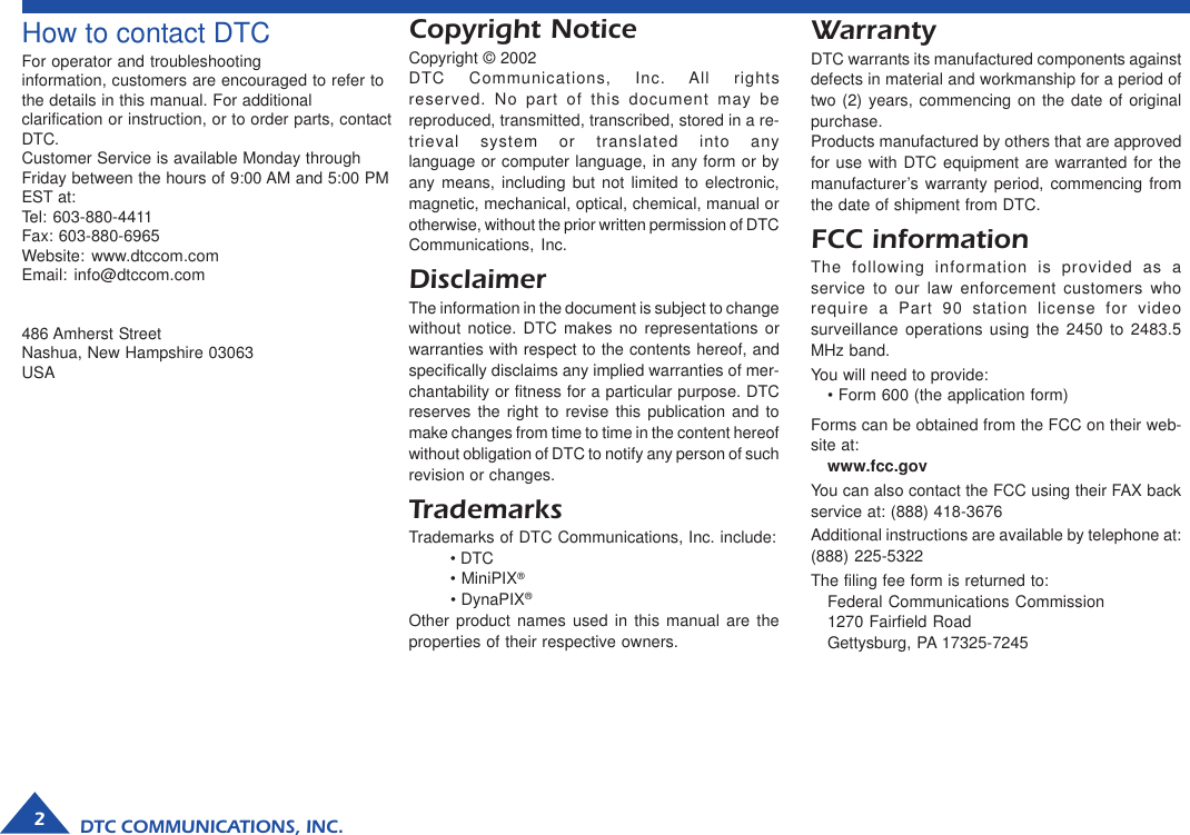 DTC COMMUNICATIONS, INC.2How to contact DTCFor operator and troubleshootinginformation, customers are encouraged to refer tothe details in this manual. For additionalclarification or instruction, or to order parts, contactDTC.Customer Service is available Monday throughFriday between the hours of 9:00 AM and 5:00 PMEST at:Tel: 603-880-4411Fax: 603-880-6965Website: www.dtccom.comEmail: info@dtccom.com486 Amherst StreetNashua, New Hampshire 03063USACopyright NoticeCopyright © 2002DTC Communications, Inc. All rightsreserved. No part of this document may bereproduced, transmitted, transcribed, stored in a re-trieval system or translated into anylanguage or computer language, in any form or byany means, including but not limited to electronic,magnetic, mechanical, optical, chemical, manual orotherwise, without the prior written permission of DTCCommunications, Inc.DisclaimerThe information in the document is subject to changewithout notice. DTC makes no representations orwarranties with respect to the contents hereof, andspecifically disclaims any implied warranties of mer-chantability or fitness for a particular purpose. DTCreserves the right to revise this publication and tomake changes from time to time in the content hereofwithout obligation of DTC to notify any person of suchrevision or changes.TrademarksTrademarks of DTC Communications, Inc. include:• DTC• MiniPIX®• DynaPIX®Other product names used in this manual are theproperties of their respective owners.WarrantyDTC warrants its manufactured components againstdefects in material and workmanship for a period oftwo (2) years, commencing on the date of originalpurchase.Products manufactured by others that are approvedfor use with DTC equipment are warranted for themanufacturer’s warranty period, commencing fromthe date of shipment from DTC.FCC informationThe following information is provided as aservice to our law enforcement customers whorequire a Part 90 station license for videosurveillance operations using the 2450 to 2483.5MHz band.You will need to provide:• Form 600 (the application form)Forms can be obtained from the FCC on their web-site at:www.fcc.govYou can also contact the FCC using their FAX backservice at: (888) 418-3676Additional instructions are available by telephone at:(888) 225-5322The filing fee form is returned to:Federal Communications Commission1270 Fairfield RoadGettysburg, PA 17325-7245