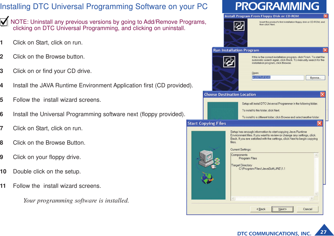 DTC COMMUNICATIONS, INC. 27PROGRAMMINGInstalling DTC Universal Programming Software on your PCNOTE: Uninstall any previous versions by going to Add/Remove Programs,clicking on DTC Universal Programming, and clicking on uninstall.1Click on Start, click on run.2Click on the Browse button.3Click on or find your CD drive.4Install the JAVA Runtime Environment Application first (CD provided).5Follow the  install wizard screens.6Install the Universal Programming software next (floppy provided).7Click on Start, click on run.8Click on the Browse Button.9Click on your floppy drive.10 Double click on the setup.11 Follow the  install wizard screens.Your programming software is installed.