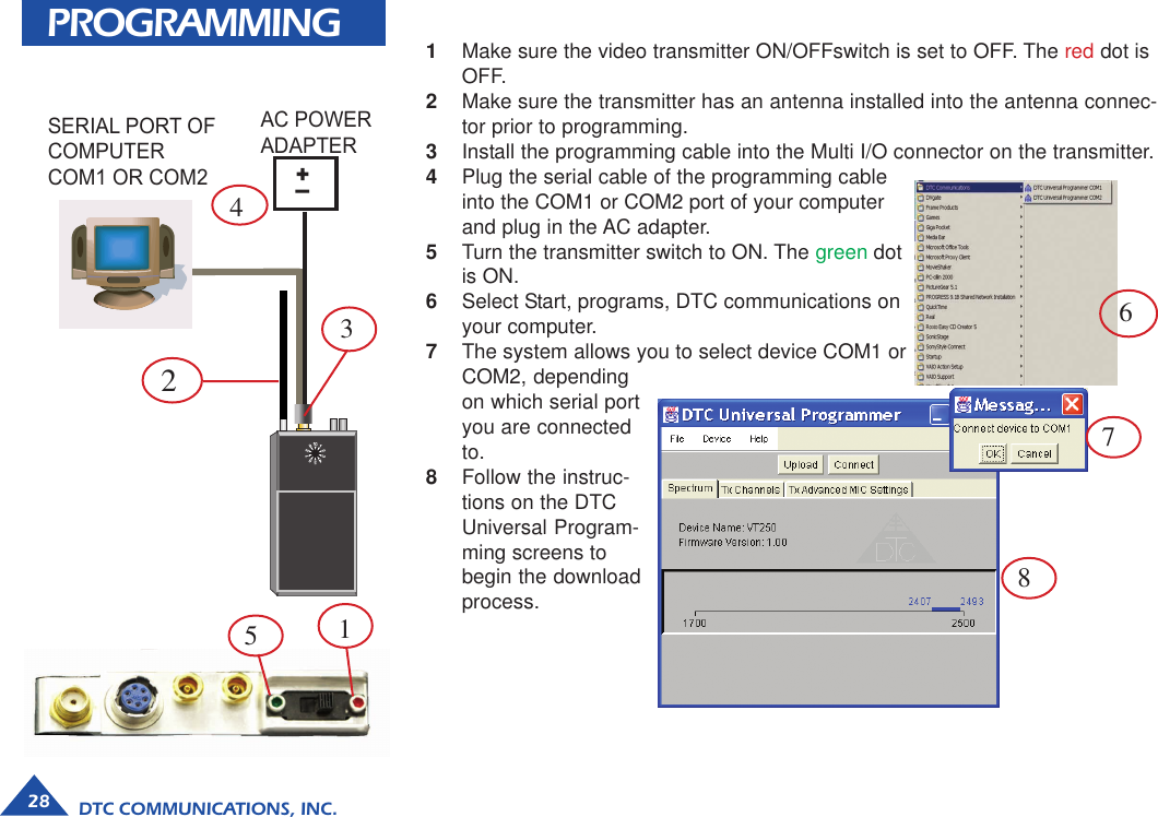 DTC COMMUNICATIONS, INC.28PROGRAMMINGSERIAL PORT OFCOMPUTERCOM1 OR COM2+_AC POWERADAPTER1Make sure the video transmitter ON/OFFswitch is set to OFF. The red dot isOFF.2Make sure the transmitter has an antenna installed into the antenna connec-tor prior to programming.3Install the programming cable into the Multi I/O connector on the transmitter.4Plug the serial cable of the programming cableinto the COM1 or COM2 port of your computerand plug in the AC adapter.5Turn the transmitter switch to ON. The green dotis ON.6Select Start, programs, DTC communications onyour computer.7The system allows you to select device COM1 orCOM2, dependingon which serial portyou are connectedto.8Follow the instruc-tions on the DTCUniversal Program-ming screens tobegin the downloadprocess.67823415