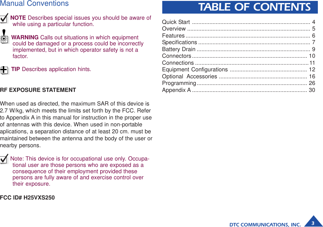 DTC COMMUNICATIONS, INC. 3Manual ConventionsNOTE Describes special issues you should be aware ofwhile using a particular function.WARNING Calls out situations in which equipmentcould be damaged or a process could be incorrectlyimplemented, but in which operator safety is not afactor.TIP Describes application hints.TABLE OF CONTENTSRF EXPOSURE STATEMENTWhen used as directed, the maximum SAR of this device is2.7 W/kg, which meets the limits set forth by the FCC. Referto Appendix A in this manual for instruction in the proper useof antennas with this device. When used in non-portableaplications, a separation distance of at least 20 cm. must bemaintained between the antenna and the body of the user ornearby persons.Note: This device is for occupational use only. Occupa-tional user are those persons who are exposed as aconsequence of their employment provided thesepersons are fully aware of and exercise control overtheir exposure.Quick Start ........................................................................... 4Overview .............................................................................. 5Features ............................................................................... 6Specifications ....................................................................... 7Battery Drain ........................................................................ 9Connectors......................................................................... 10Connections ........................................................................11Equipment Configurations ................................................. 12Optional  Accessories ........................................................ 16Programming...................................................................... 26Appendix A ......................................................................... 30FCC ID# H25VXS250