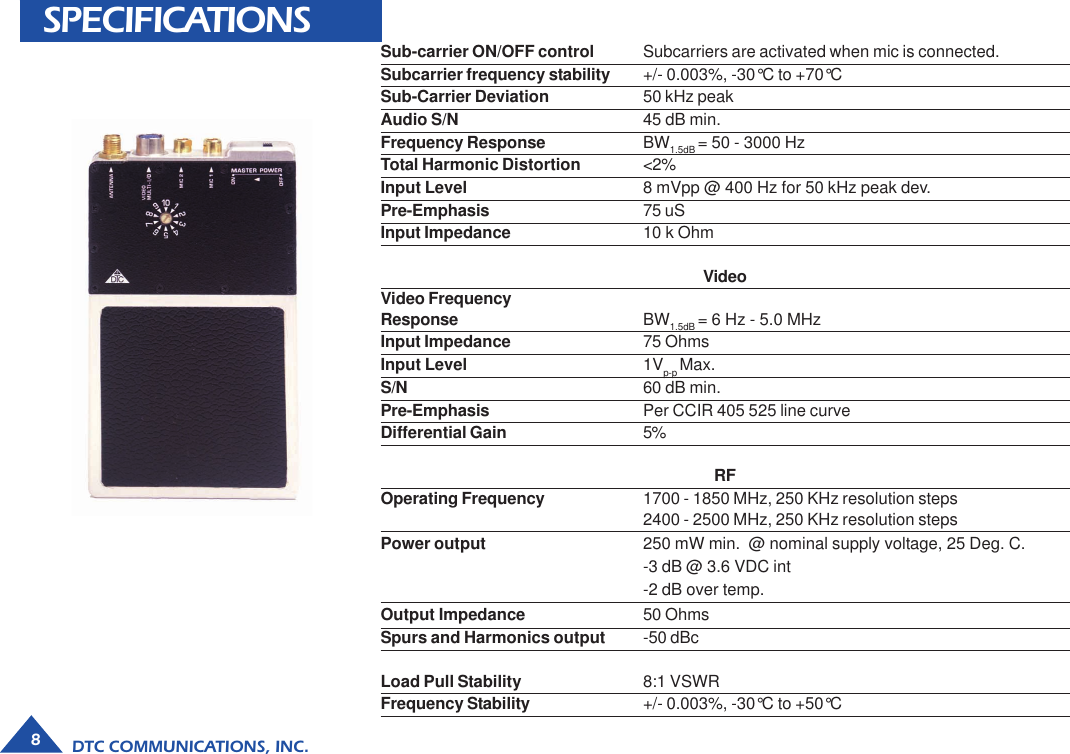 DTC COMMUNICATIONS, INC.8SPECIFICATIONS Sub-carrier ON/OFF control Subcarriers are activated when mic is connected.Subcarrier frequency stability +/- 0.003%, -30°C to +70°CSub-Carrier Deviation 50 kHz peakAudio S/N 45 dB min.Frequency Response BW1.5dB = 50 - 3000 HzTotal Harmonic Distortion &lt;2%Input Level 8 mVpp @ 400 Hz for 50 kHz peak dev.Pre-Emphasis 75 uSInput Impedance 10 k OhmVideoVideo FrequencyResponse BW1.5dB = 6 Hz - 5.0 MHzInput Impedance 75 OhmsInput Level 1Vp-p Max.S/N 60 dB min.Pre-Emphasis Per CCIR 405 525 line curveDifferential Gain 5%RFOperating Frequency 1700 - 1850 MHz, 250 KHz resolution steps2400 - 2500 MHz, 250 KHz resolution stepsPower output 250 mW min.  @ nominal supply voltage, 25 Deg. C.-3 dB @ 3.6 VDC int-2 dB over temp.Output Impedance 50 OhmsSpurs and Harmonics output -50 dBcLoad Pull Stability 8:1 VSWRFrequency Stability +/- 0.003%, -30°C to +50°C
