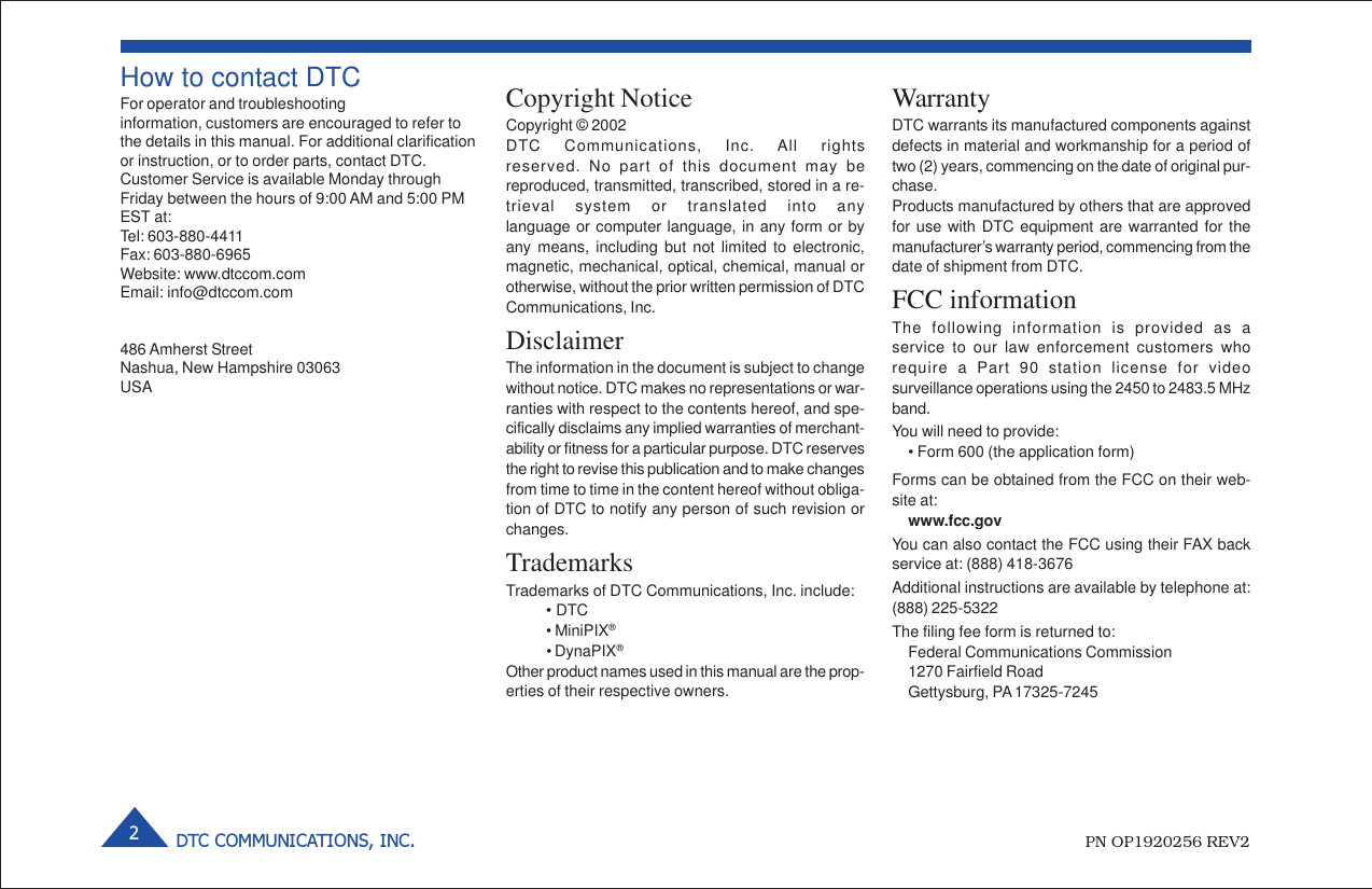 DTC COMMUNICATIONS, INC.2How to contact DTCFor operator and troubleshootinginformation, customers are encouraged to refer tothe details in this manual. For additional clarificationor instruction, or to order parts, contact DTC.Customer Service is available Monday throughFriday between the hours of 9:00 AM and 5:00 PMEST at:Tel: 603-880-4411Fax: 603-880-6965Website: www.dtccom.comEmail: info@dtccom.com486 Amherst StreetNashua, New Hampshire 03063USACopyright NoticeCopyright © 2002DTC Communications, Inc. All rightsreserved. No part of this document may bereproduced, transmitted, transcribed, stored in a re-trieval system or translated into anylanguage or computer language, in any form or byany means, including but not limited to electronic,magnetic, mechanical, optical, chemical, manual orotherwise, without the prior written permission of DTCCommunications, Inc.DisclaimerThe information in the document is subject to changewithout notice. DTC makes no representations or war-ranties with respect to the contents hereof, and spe-cifically disclaims any implied warranties of merchant-ability or fitness for a particular purpose. DTC reservesthe right to revise this publication and to make changesfrom time to time in the content hereof without obliga-tion of DTC to notify any person of such revision orchanges.TrademarksTrademarks of DTC Communications, Inc. include:• DTC• MiniPIX®• DynaPIX®Other product names used in this manual are the prop-erties of their respective owners.WarrantyDTC warrants its manufactured components againstdefects in material and workmanship for a period oftwo (2) years, commencing on the date of original pur-chase.Products manufactured by others that are approvedfor use with DTC equipment are warranted for themanufacturer’s warranty period, commencing from thedate of shipment from DTC.FCC informationThe following information is provided as aservice to our law enforcement customers whorequire a Part 90 station license for videosurveillance operations using the 2450 to 2483.5 MHzband.You will need to provide:• Form 600 (the application form)Forms can be obtained from the FCC on their web-site at:www.fcc.govYou can also contact the FCC using their FAX backservice at: (888) 418-3676Additional instructions are available by telephone at:(888) 225-5322The filing fee form is returned to:Federal Communications Commission1270 Fairfield RoadGettysburg, PA 17325-7245PN OP1920256 REV2