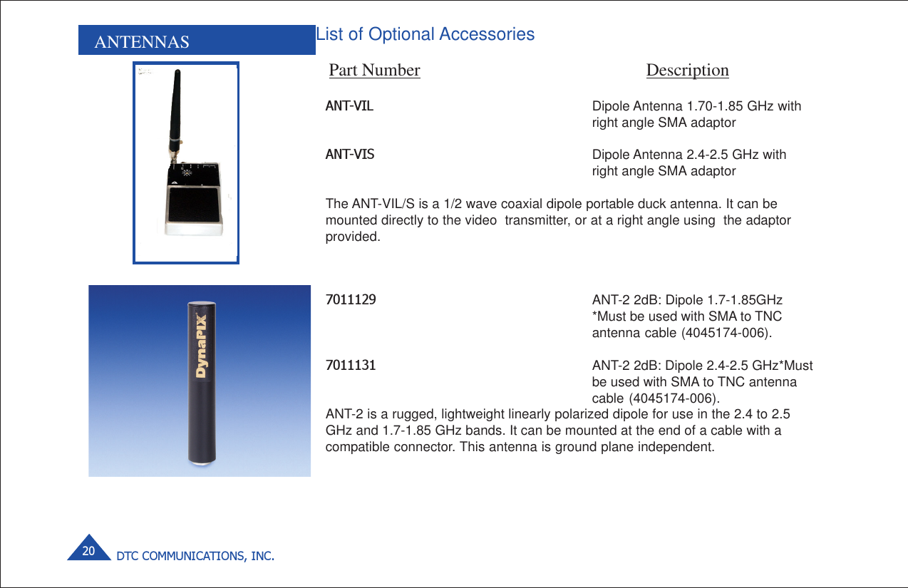 DTC COMMUNICATIONS, INC.20ANTENNAS List of Optional AccessoriesPart Number DescriptionANT-VIL Dipole Antenna 1.70-1.85 GHz withright angle SMA adaptorANT-VIS Dipole Antenna 2.4-2.5 GHz withright angle SMA adaptorThe ANT-VIL/S is a 1/2 wave coaxial dipole portable duck antenna. It can bemounted directly to the video  transmitter, or at a right angle using  the adaptorprovided.7011129 ANT-2 2dB: Dipole 1.7-1.85GHz*Must be used with SMA to TNCantenna cable (4045174-006).7011131 ANT-2 2dB: Dipole 2.4-2.5 GHz*Mustbe used with SMA to TNC antennacable (4045174-006).ANT-2 is a rugged, lightweight linearly polarized dipole for use in the 2.4 to 2.5GHz and 1.7-1.85 GHz bands. It can be mounted at the end of a cable with acompatible connector. This antenna is ground plane independent.