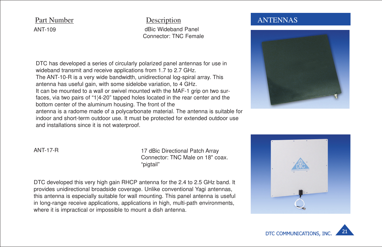 DTC COMMUNICATIONS, INC. 21 dBic Wideband PanelConnector: TNC FemaleANTENNASPart Number DescriptionDTC has developed a series of circularly polarized panel antennas for use inwideband transmit and receive applications from 1.7 to 2.7 GHz.The ANT-10-R is a very wide bandwidth, unidirectional log-spiral array. Thisantenna has useful gain, with some sidelobe variation, to 4 GHz.It can be mounted to a wall or swivel mounted with the MAF-1 grip on two sur-faces, via two pairs of “1¦4-20” tapped holes located in the rear center and thebottom center of the aluminum housing. The front of theantenna is a radome made of a polycarbonate material. The antenna is suitable forindoor and short-term outdoor use. It must be protected for extended outdoor useand installations since it is not waterproof.DTC developed this very high gain RHCP antenna for the 2.4 to 2.5 GHz band. Itprovides unidirectional broadside coverage. Unlike conventional Yagi antennas,this antenna is especially suitable for wall mounting. This panel antenna is usefulin long-range receive applications, applications in high, multi-path environments,where it is impractical or impossible to mount a dish antenna.ANT-17-RANT-10917 dBic Directional Patch ArrayConnector: TNC Male on 18&quot; coax.“pigtail”