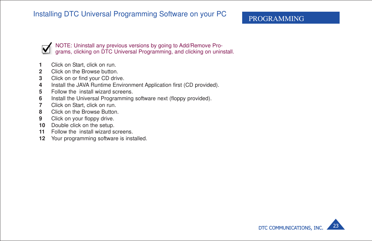 DTC COMMUNICATIONS, INC. 23PROGRAMMINGInstalling DTC Universal Programming Software on your PCNOTE: Uninstall any previous versions by going to Add/Remove Pro-grams, clicking on DTC Universal Programming, and clicking on uninstall.1Click on Start, click on run.2Click on the Browse button.3Click on or find your CD drive.4Install the JAVA Runtime Environment Application first (CD provided).5Follow the  install wizard screens.6Install the Universal Programming software next (floppy provided).7Click on Start, click on run.8Click on the Browse Button.9Click on your floppy drive.10 Double click on the setup.11 Follow the  install wizard screens.12 Your programming software is installed.