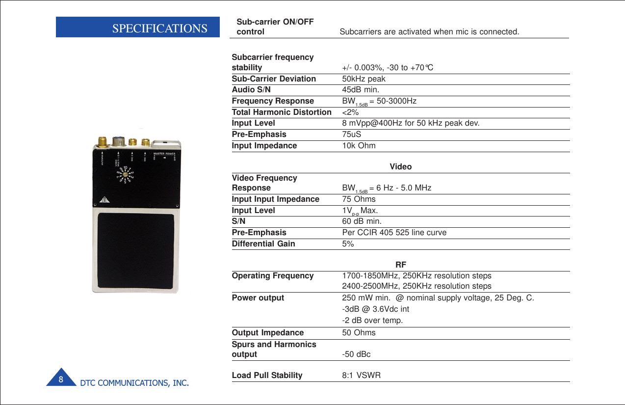 DTC COMMUNICATIONS, INC.8               SPECIFICATIONS Sub-carrier ON/OFFcontrol Subcarriers are activated when mic is connected.Subcarrier frequencystability +/- 0.003%, -30 to +70°CSub-Carrier Deviation 50kHz peakAudio S/N 45dB min.Frequency Response BW1.5dB = 50-3000HzTotal Harmonic Distortion &lt;2%Input Level 8 mVpp@400Hz for 50 kHz peak dev.Pre-Emphasis 75uSInput Impedance 10k OhmVideoVideo FrequencyResponse BW1.5dB = 6 Hz - 5.0 MHzInput Input Impedance 75 OhmsInput Level 1Vp-p Max.S/N 60 dB min.Pre-Emphasis Per CCIR 405 525 line curveDifferential Gain 5%RFOperating Frequency 1700-1850MHz, 250KHz resolution steps2400-2500MHz, 250KHz resolution stepsPower output 250 mW min.  @ nominal supply voltage, 25 Deg. C.-3dB @ 3.6Vdc int-2 dB over temp.Output Impedance 50 OhmsSpurs and Harmonicsoutput -50 dBcLoad Pull Stability 8:1 VSWR