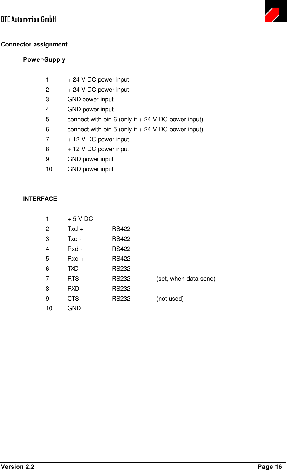 DTE Automation GmbH    Version 2.2    Page 16 Connector assignment Power-Supply  1 + 24 V DC power input   2 + 24 V DC power input   3 GND power input 4 GND power input 5 connect with pin 6 (only if + 24 V DC power input) 6 connect with pin 5 (only if + 24 V DC power input) 7 + 12 V DC power input   8 + 12 V DC power input   9 GND power input 10 GND power input   INTERFACE  1 + 5 V DC 2 Txd +    RS422 3 Txd -    RS422 4 Rxd -    RS422 5 Rxd +    RS422 6 TXD    RS232 7 RTS    RS232    (set, when data send) 8 RXD    RS232 9 CTS    RS232    (not used) 10 GND   