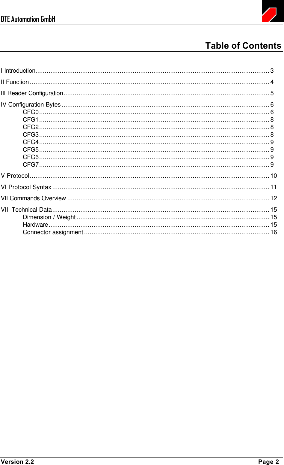 DTE Automation GmbH    Version 2.2    Page 2 Table of Contents I Introduction.............................................................................................................................3 II Function................................................................................................................................4 III Reader Configuration..............................................................................................................5 IV Configuration Bytes...............................................................................................................6 CFG0...........................................................................................................................6 CFG1...........................................................................................................................8 CFG2...........................................................................................................................8 CFG3...........................................................................................................................8 CFG4...........................................................................................................................9 CFG5...........................................................................................................................9 CFG6...........................................................................................................................9 CFG7...........................................................................................................................9 V Protocol................................................................................................................................10 VI Protocol Syntax....................................................................................................................11 VII Commands Overview ............................................................................................................12 VIII Technical Data....................................................................................................................15 Dimension / Weight.......................................................................................................15 Hardware......................................................................................................................15 Connector assignment...................................................................................................16 