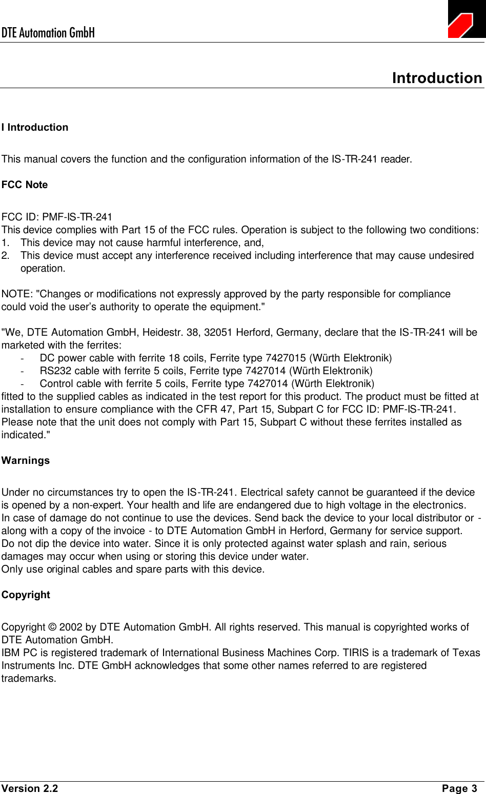 DTE Automation GmbH    Version 2.2    Page 3 Introduction I Introduction This manual covers the function and the configuration information of the IS-TR-241 reader. FCC Note FCC ID: PMF-IS-TR-241 This device complies with Part 15 of the FCC rules. Operation is subject to the following two conditions: 1. This device may not cause harmful interference, and,  2. This device must accept any interference received including interference that may cause undesired operation.  NOTE: &quot;Changes or modifications not expressly approved by the party responsible for compliance  could void the user’s authority to operate the equipment.&quot;  &quot;We, DTE Automation GmbH, Heidestr. 38, 32051 Herford, Germany, declare that the IS-TR-241 will be marketed with the ferrites: - DC power cable with ferrite 18 coils, Ferrite type 7427015 (Würth Elektronik) - RS232 cable with ferrite 5 coils, Ferrite type 7427014 (Würth Elektronik) - Control cable with ferrite 5 coils, Ferrite type 7427014 (Würth Elektronik) fitted to the supplied cables as indicated in the test report for this product. The product must be fitted at installation to ensure compliance with the CFR 47, Part 15, Subpart C for FCC ID: PMF-IS-TR-241. Please note that the unit does not comply with Part 15, Subpart C without these ferrites installed as indicated.&quot; Warnings Under no circumstances try to open the IS-TR-241. Electrical safety cannot be guaranteed if the device is opened by a non-expert. Your health and life are endangered due to high voltage in the electronics. In case of damage do not continue to use the devices. Send back the device to your local distributor or - along with a copy of the invoice - to DTE Automation GmbH in Herford, Germany for service support. Do not dip the device into water. Since it is only protected against water splash and rain, serious damages may occur when using or storing this device under water. Only use original cables and spare parts with this device.  Copyright Copyright © 2002 by DTE Automation GmbH. All rights reserved. This manual is copyrighted works of DTE Automation GmbH.  IBM PC is registered trademark of International Business Machines Corp. TIRIS is a trademark of Texas Instruments Inc. DTE GmbH acknowledges that some other names referred to are registered trademarks.  