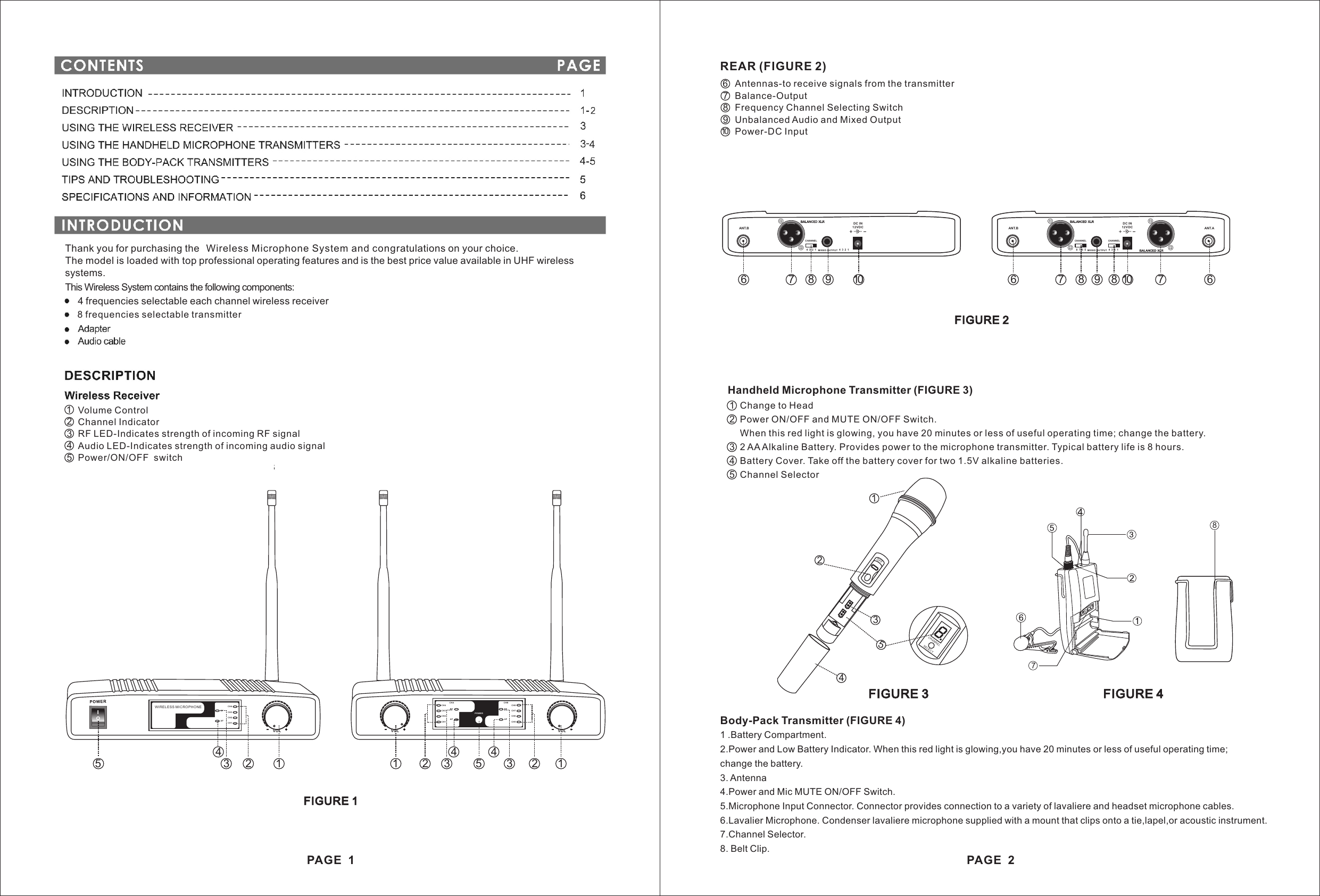 Thank you for purchasing the Wireless Microphone System and congratulations on your choice. The model is loaded with top professional operating features and is the best price value available in UHF wirelesssystems.This Wireless System contains the following components:4 frequencies selectable each channel wireless receiver8 frequencies selectable transmitterVolume ControlChannel IndicatorRF LED-Indicates strength of incoming RF signalAudio LED-Indicates strength of incoming audio signalPower/ON/OFF  switch 12345FIGURE 1PAGE  1VOLRFAFCH4CH3CH2CH1WIRELESS MI CROPHONEVOLVOLCHACH4CH3CH2CH1RFAFRFAFCHBCH8CH7CH6CH5POW ER11 2 23 34 455 2134REAR (FIGURE 2)Antennas-to receive signals from the transmitterBalance-OutputFrequency Channel Selecting SwitchUnbalanced Audio and Mixed OutputPower-DC Input678910FIGURE 3 FIGURE 4Body-Pack Transmitter (FIGURE 4)1 .Battery Compartment.2.Power and Low Battery Indicator. When this red light is glowing,you have 20 minutes or less of useful operating time;change the battery.3. Antenna4.Power and Mic MUTE ON/OFF Switch.5.Microphone Input Connector. Connector provides connection to a variety of lavaliere and headset microphone cables.6.Lavalier Microphone. Condenser lavaliere microphone supplied with a mount that clips onto a tie,lapel,or acoustic instrument.7.Channel Selector.8. Belt Clip.FIGURE 2Handheld Microphone Transmitter (FIGURE 3)1  Change to Head2  Power ON/OFF and MUTE ON/OFF Switch.    When this red light is glowing, you have 20 minutes or less of useful operating time; change the battery.3  2 AA Alkaline Battery. Provides power to the microphone transmitter. Typical battery life is 8 hours.4  Battery Cover. Take off the battery cover for two 1.5V alkaline batteries.5  Channel SelectorOFF213458788.CHANNELSELECT878PAGE  2DC IN12VDCMIX ED OUTP UT8 7 6 5 4 3 2 1CHANNEL CHANNELANT.B ANT.ADC IN12VDCMIX ED OUTP UT 4321CHANNELANT.B4 3 2 16 6 67 7 78 89 1098 10
