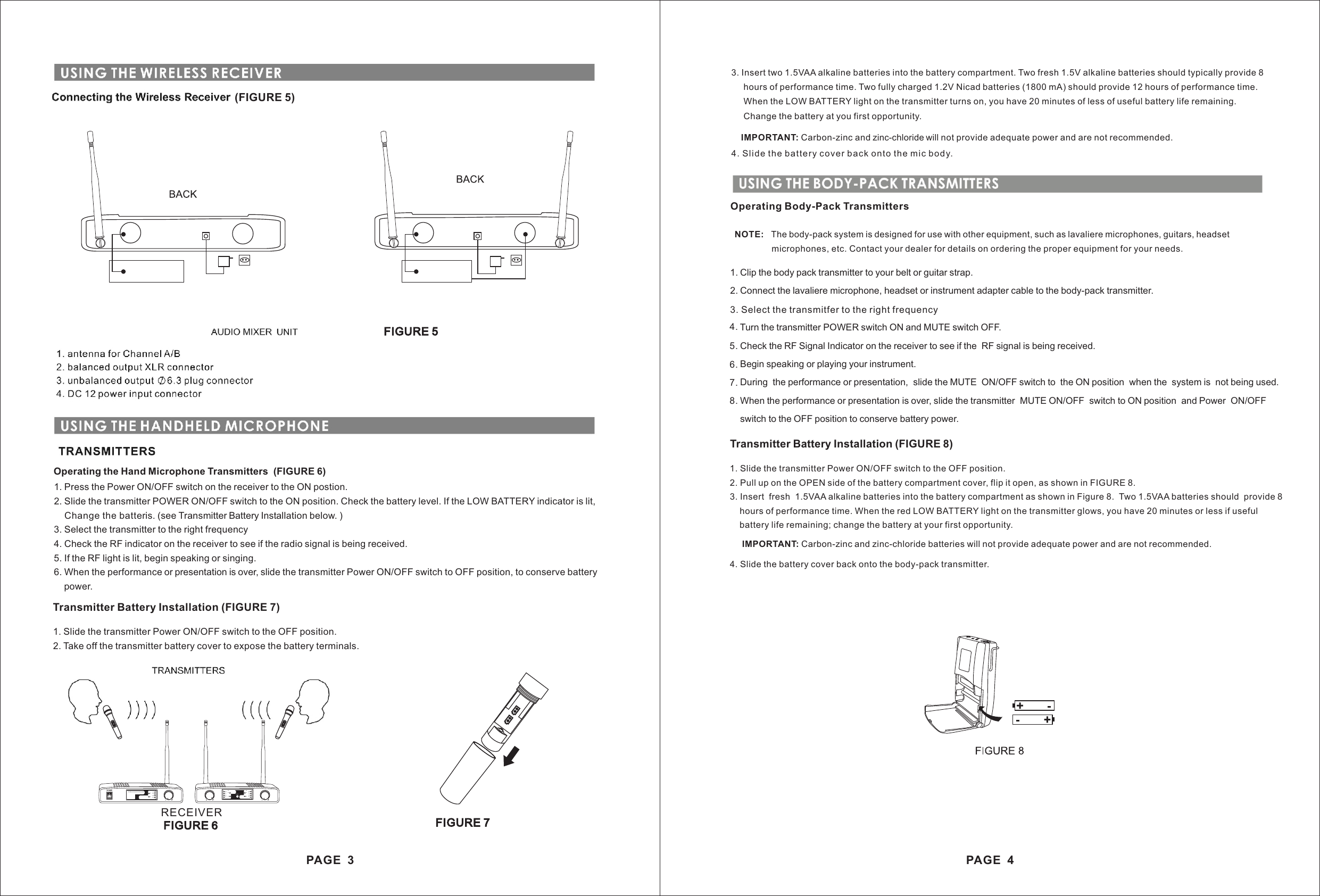 1. Clip the body pack transmitter to your belt or guitar strap.2. Connect the lavaliere microphone, headset or instrument adapter cable to the body-pack transmitter.3. Select the transmitter to the right frequency.4. Turn the transmitter POWER switch ON and MUTE switch OFF.5. Check the RF Signal Indicator on the receiver to see if the  RF signal is being received.6. Begin speaking or playing your instrument.7. During  the performance or presentation,  slide the MUTE  ON/OFF switch to  the ON position  when the  system is  not being used.8. When the performance or presentation is over, slide the transmitter  MUTE ON/OFF  switch to ON position  and Power  ON/OFF    switch to the OFF position to conserve battery power.3. Insert two 1.5VAA alkaline batteries into the battery compartment. Two fresh 1.5V alkaline batteries should typically provide 8     hours of performance time. Two fully charged 1.2V Nicad batteries (1800 mA) should provide 12 hours of performance time.     When the LOW BATTERY light on the transmitter turns on, you have 20 minutes of less of useful battery life remaining.     Change the battery at you first opportunity.         IMPORTANT: Carbon-zinc and zinc-chloride will not provide adequate power and are not recommended.4. Slide the battery cov er back onto the mic body.1. Slide the transmitter Power ON/OFF switch to the OFF position.2. Pull up on the OPEN side of the battery compartment cover, flip it open, as shown in FIGURE 8.3. Insert  fresh  1.5VAA alkaline batteries into the battery compartment as shown in Figure 8.  Two 1.5VAA batteries should  provide 8     hours of performance time. When the red LOW BATTERY light on the transmitter glows, you have 20 minutes or less if useful     battery life remaining; change the battery at your first opportunity.    Operating Body-Pack TransmittersNOTE:   The body-pack system is designed for use with other equipment, such as lavaliere microphones, guitars, headset               microphones, etc. Contact your dealer for details on ordering the proper equipment for your needs.Transmitter Battery Installation (FIGURE 8)IMPORTANT: Carbon-zinc and zinc-chloride batteries will not provide adequate power and are not recommended. 4. Slide the battery cover back onto the body-pack transmitter.USING THE BODY-PACK TRANSMITTERS3. Select the transmitfer to the right frequency4.5.6.7.8.PAGE  4OFFOFFFIGURE 5Operating the Hand Microphone Transmitters  (FIGURE 6)1. Press the Power ON/OFF switch on the receiver to the ON postion.2. Slide the transmitter POWER ON/OFF switch to the ON position. Check the battery level. If the LOW BATTERY indicator is lit,    Change the batteris. (see Transmitter Battery Installation below. )3. Select the transmitter to the right frequency4. Check the RF indicator on the receiver to see if the radio signal is being received.5. If the RF light is lit, begin speaking or singing.6. When the performance or presentation is over, slide the transmitter Power ON/OFF switch to OFF position, to conserve battery    power.Transmitter Battery Installation (FIGURE 7)1. Slide the transmitter Power ON/OFF switch to the OFF position.2. Take off the transmitter battery cover to expose the battery terminals.(FIGURE 5)PAGE  3FIGURE 6FIGURE 7VOLVOLCHACH4CH3CH2CH1RFAFRFAFCHBCH8CH7CH6CH5POWERVOLRFAFCH4CH3CH2CH1WIREL ESS MIC ROPHO NERECEIVER