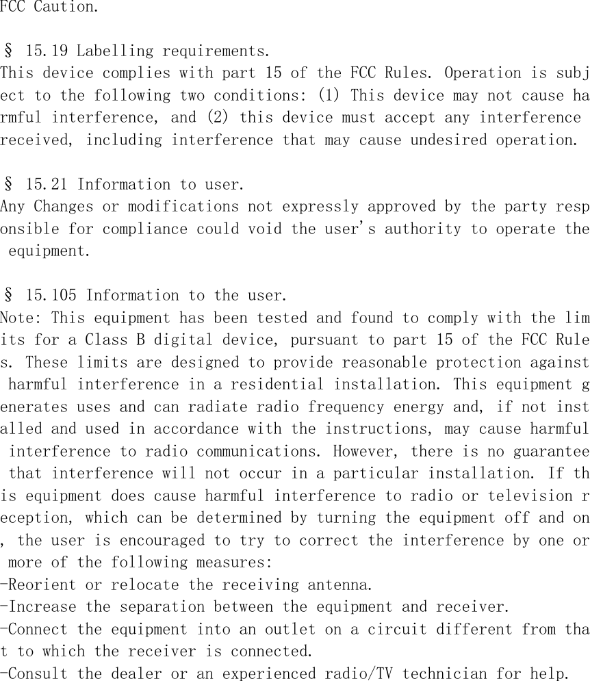 FCC Caution.  &sect; 15.19 Labelling requirements. This device complies with part 15 of the FCC Rules. Operation is subject to the following two conditions: (1) This device may not cause harmful interference, and (2) this device must accept any interference received, including interference that may cause undesired operation.  &sect; 15.21 Information to user. Any Changes or modifications not expressly approved by the party responsible for compliance could void the user's authority to operate the equipment.  &sect; 15.105 Information to the user. Note: This equipment has been tested and found to comply with the limits for a Class B digital device, pursuant to part 15 of the FCC Rules. These limits are designed to provide reasonable protection against harmful interference in a residential installation. This equipment generates uses and can radiate radio frequency energy and, if not installed and used in accordance with the instructions, may cause harmful interference to radio communications. However, there is no guarantee that interference will not occur in a particular installation. If this equipment does cause harmful interference to radio or television reception, which can be determined by turning the equipment off and on, the user is encouraged to try to correct the interference by one or more of the following measures: -Reorient or relocate the receiving antenna. -Increase the separation between the equipment and receiver. -Connect the equipment into an outlet on a circuit different from that to which the receiver is connected. -Consult the dealer or an experienced radio/TV technician for help.   