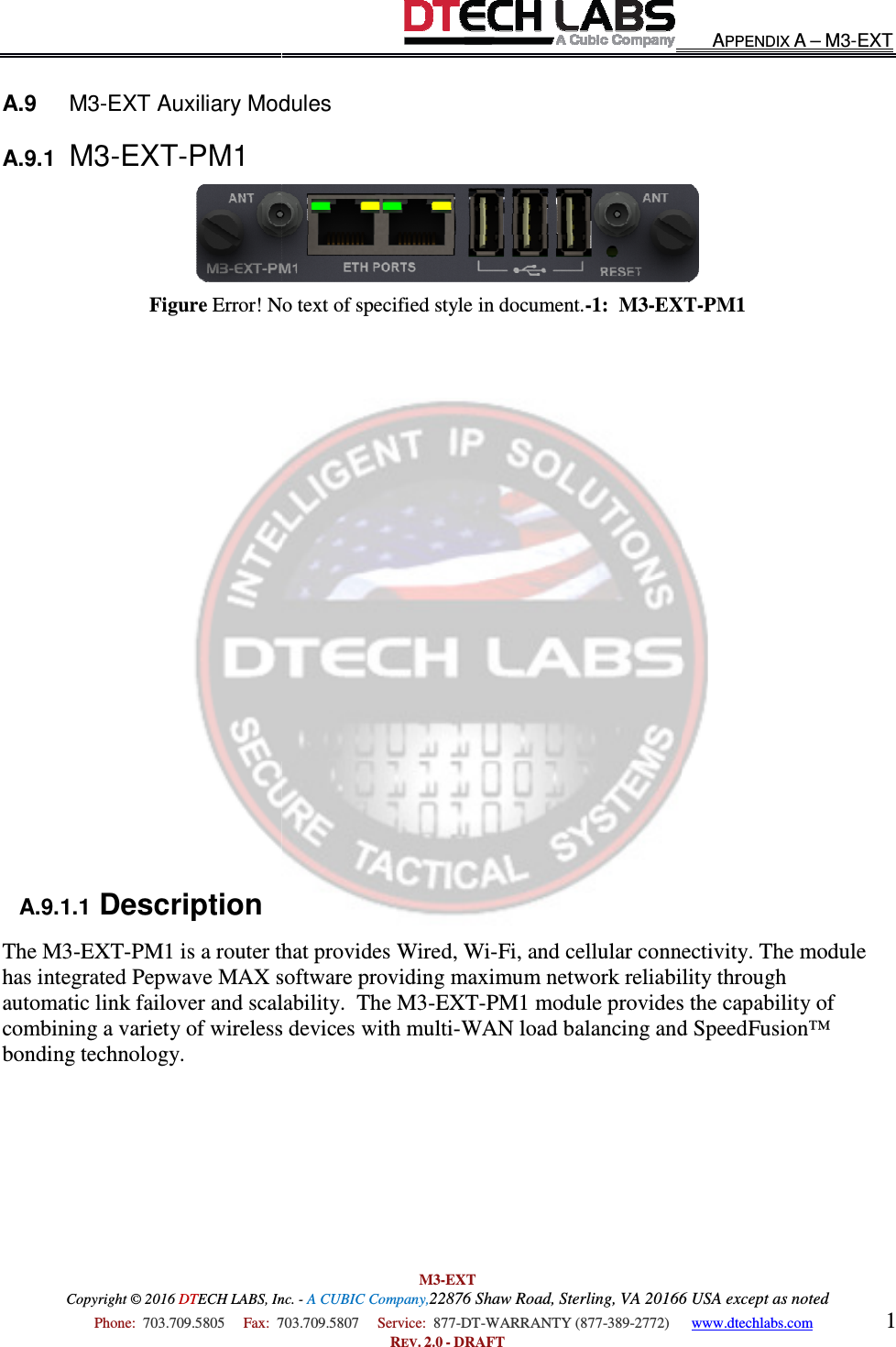 Copyright © 2016 DTECH LABS, Inc.  Phone:  703.709.5805     Fax:  703.709.5807     A.9   M3-EXT Auxiliary ModulesA.9.1  M3-EXT-PM1 Figure Error! No text of specified style in document.               A.9.1.1 Description The M3-EXT-PM1 is a router that provides Wired, Wihas integrated Pepwave MAX software providing maximum network reliability through automatic link failover and scalability.  The M3combining a variety of wireless devices with multibonding technology.       M3-EXT ECH LABS, Inc. - A CUBIC Company,22876 Shaw Road, Sterling, VA 20166 USA except as noted703.709.5807     Service:  877-DT-WARRANTY (877-389-2772)      REV. 2.0 - DRAFT EXT Auxiliary Modules Error! No text of specified style in document.-1:  M3-EXTPM1 is a router that provides Wired, Wi-Fi, and cellular connectivity. The module has integrated Pepwave MAX software providing maximum network reliability through automatic link failover and scalability.  The M3-EXT-PM1 module provides the capability of combining a variety of wireless devices with multi-WAN load balancing and SpeedFusion™  APPENDIX A – M3-EXT 20166 USA except as noted 2772)      www.dtechlabs.com 1  EXT-PM1 connectivity. The module has integrated Pepwave MAX software providing maximum network reliability through PM1 module provides the capability of d balancing and SpeedFusion™ 