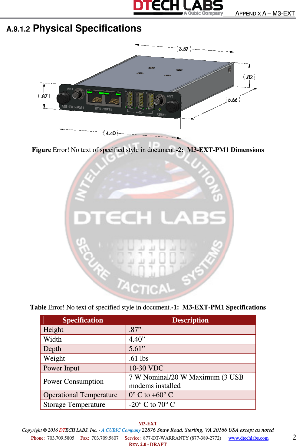 Copyright © 2016 DTECH LABS, Inc.  Phone:  703.709.5805     Fax:  703.709.5807     A.9.1.2 Physical SpecificationsFigure Error! No text of specified style in document.                 Table Error! No text of specified style in document.SpecificationHeight Width Depth Weight Power Input Power ConsumptionOperational TemperatureStorage Temperature M3-EXT ECH LABS, Inc. - A CUBIC Company,22876 Shaw Road, Sterling, VA 20166 USA except as noted703.709.5807     Service:  877-DT-WARRANTY (877-389-2772)      REV. 2.0 - DRAFT Physical Specifications Error! No text of specified style in document.-2:  M3-EXT-PM1 DimensionsError! No text of specified style in document.-1:  M3-EXT-PM1 SpecificationsSpecification  Description .87” 4.40” 5.61” .61 lbs 10-30 VDC  Power Consumption 7 W Nominal/20 W Maximum (3 USB modems installed Operational Temperature  0° C to +60° C Storage Temperature  -20° C to 70° C  APPENDIX A – M3-EXT 20166 USA except as noted 2772)      www.dtechlabs.com 2  PM1 Dimensions PM1 Specifications 7 W Nominal/20 W Maximum (3 USB 