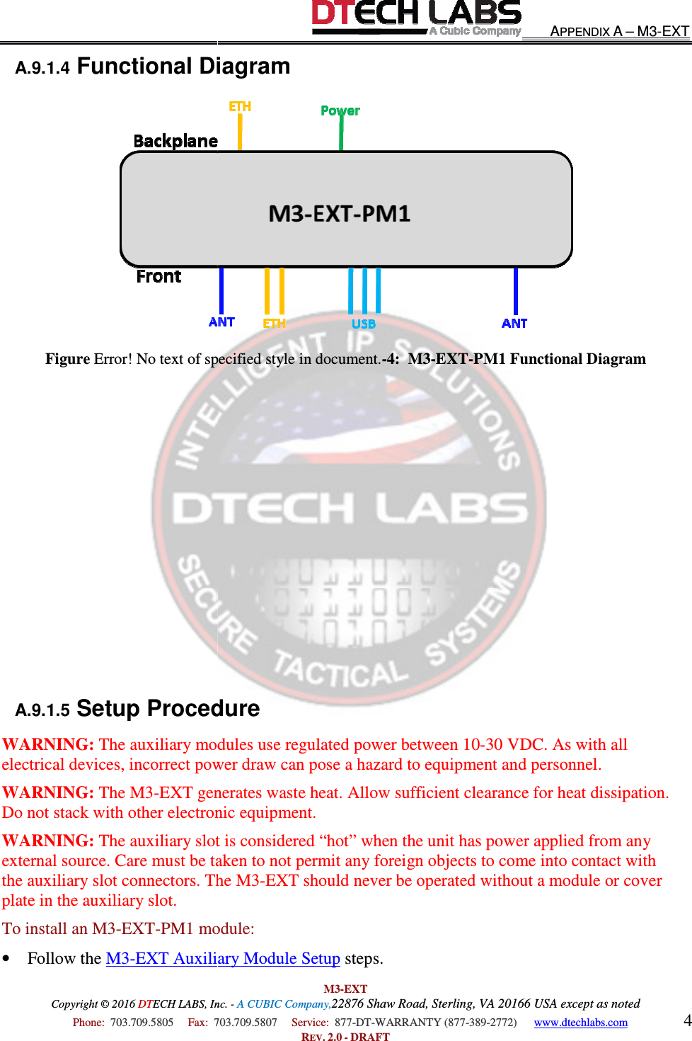 Copyright © 2016 DTECH LABS, Inc.  Phone:  703.709.5805     Fax:  703.709.5807     A.9.1.4 Functional DiagramFigure Error! No text of specified style in document.           A.9.1.5 Setup ProcedureWARNING: The auxiliary modules use regulated power between 10electrical devices, incorrect power draw can pose a hazard to equipment and personnel.WARNING: The M3-EXT generates waste heat. Allow sufficient clearance for heat dissipation. Do not stack with other electronic equipment.WARNING: The auxiliary slot is considered “hot” when the unit has power applied from any external source. Care must be taken tothe auxiliary slot connectors. The M3plate in the auxiliary slot. To install an M3-EXT-PM1 module:• Follow the M3-EXT Auxiliary Module Setup M3-EXT ECH LABS, Inc. - A CUBIC Company,22876 Shaw Road, Sterling, VA 20166 USA except as noted703.709.5807     Service:  877-DT-WARRANTY (877-389-2772)      REV. 2.0 - DRAFT Functional Diagram Error! No text of specified style in document.-4:  M3-EXT-PM1 Functional DiagramSetup Procedure The auxiliary modules use regulated power between 10-30 VDC. As with all electrical devices, incorrect power draw can pose a hazard to equipment and personnel.EXT generates waste heat. Allow sufficient clearance for heat dissipation. Do not stack with other electronic equipment. The auxiliary slot is considered “hot” when the unit has power applied from any external source. Care must be taken to not permit any foreign objects to come into contact with the auxiliary slot connectors. The M3-EXT should never be operated without a module or cover PM1 module: EXT Auxiliary Module Setup steps.  APPENDIX A – M3-EXT 20166 USA except as noted 2772)      www.dtechlabs.com 4  PM1 Functional Diagram 30 VDC. As with all electrical devices, incorrect power draw can pose a hazard to equipment and personnel. EXT generates waste heat. Allow sufficient clearance for heat dissipation. The auxiliary slot is considered “hot” when the unit has power applied from any not permit any foreign objects to come into contact with EXT should never be operated without a module or cover 