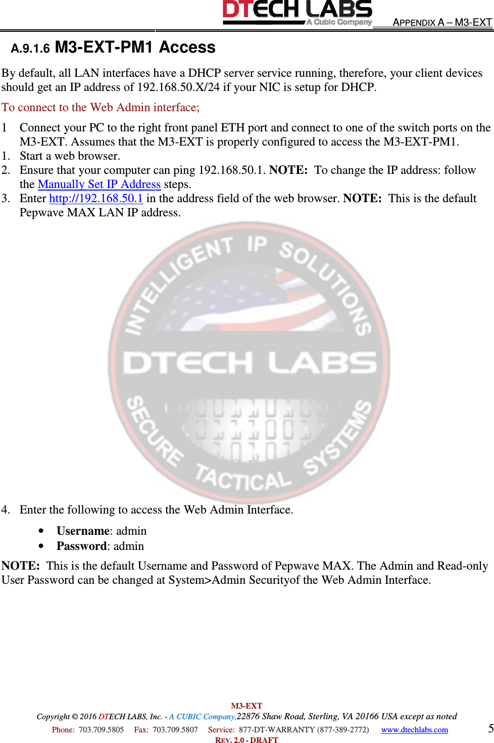Copyright © 2016 DTECH LABS, Inc.  Phone:  703.709.5805     Fax:  703.709.5807     A.9.1.6 M3-EXT-PM1 AccessBy default, all LAN interfaces have a DHCP server service running, therefore, your client devices should get an IP address of 192.168.50.X/24 if your NIC is setup for DHCP.To connect to the Web Admin interface;1 Connect your PC to the right front panel ETH port and connect to one of the switch ports on the M3-EXT. Assumes that the M31. Start a web browser. 2. Ensure that your computer can ping 19the Manually Set IP Address3. Enter http://192.168.50.1 in the address field of the web browser. Pepwave MAX LAN IP address.                   4. Enter the following to access the Web Admin Interface. • Username: admin  • Password: admin  NOTE:  This is the default Username and Password of Pepwave MAX. The Admin and ReadUser Password can be changed at  M3-EXT ECH LABS, Inc. - A CUBIC Company,22876 Shaw Road, Sterling, VA 20166 USA except as noted703.709.5807     Service:  877-DT-WARRANTY (877-389-2772)      REV. 2.0 - DRAFT PM1 Access By default, all LAN interfaces have a DHCP server service running, therefore, your client devices should get an IP address of 192.168.50.X/24 if your NIC is setup for DHCP.Web Admin interface; Connect your PC to the right front panel ETH port and connect to one of the switch ports on the EXT. Assumes that the M3-EXT is properly configured to access the M3Ensure that your computer can ping 192.168.50.1. NOTE:  To change the IP address: follow Manually Set IP Address steps. in the address field of the web browser. NOTE:Pepwave MAX LAN IP address.  Enter the following to access the Web Admin Interface.    This is the default Username and Password of Pepwave MAX. The Admin and ReadUser Password can be changed at System&gt;Admin Securityof the Web Admin Interface. APPENDIX A – M3-EXT 20166 USA except as noted 2772)      www.dtechlabs.com 5 By default, all LAN interfaces have a DHCP server service running, therefore, your client devices should get an IP address of 192.168.50.X/24 if your NIC is setup for DHCP. Connect your PC to the right front panel ETH port and connect to one of the switch ports on the EXT is properly configured to access the M3-EXT-PM1. To change the IP address: follow NOTE:  This is the default This is the default Username and Password of Pepwave MAX. The Admin and Read-only of the Web Admin Interface. 