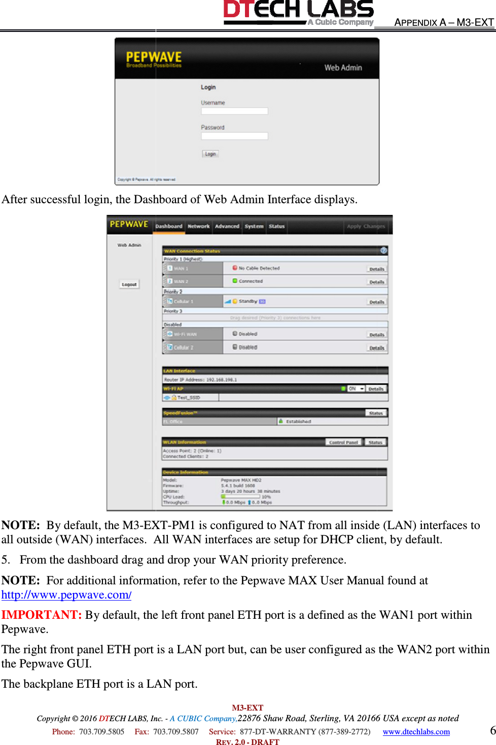 Copyright © 2016 DTECH LABS, Inc.  Phone:  703.709.5805     Fax:  703.709.5807     After successful login, the Dashboard NOTE:  By default, the M3-EXTall outside (WAN) interfaces.  All WAN interfaces are setup for DHCP client, by default.5. From the dashboard drag and drop your WAN priority preference.NOTE:  For additional informahttp://www.pepwave.com/ IMPORTANT: By default, the left front panel ETH port is a defined as the WAN1 port within Pepwave. The right front panel ETH port is a LAN the Pepwave GUI. The backplane ETH port is a LAN port. M3-EXT ECH LABS, Inc. - A CUBIC Company,22876 Shaw Road, Sterling, VA 20166 USA except as noted703.709.5807     Service:  877-DT-WARRANTY (877-389-2772)      REV. 2.0 - DRAFT Dashboard of Web Admin Interface displays. EXT-PM1 is configured to NAT from all inside (LAN) interfaces to all outside (WAN) interfaces.  All WAN interfaces are setup for DHCP client, by default.From the dashboard drag and drop your WAN priority preference. For additional information, refer to the Pepwave MAX User Manual found at By default, the left front panel ETH port is a defined as the WAN1 port within The right front panel ETH port is a LAN port but, can be user configured as the WAN2 port within ort is a LAN port. APPENDIX A – M3-EXT 20166 USA except as noted 2772)      www.dtechlabs.com 6   PM1 is configured to NAT from all inside (LAN) interfaces to all outside (WAN) interfaces.  All WAN interfaces are setup for DHCP client, by default. tion, refer to the Pepwave MAX User Manual found at By default, the left front panel ETH port is a defined as the WAN1 port within port but, can be user configured as the WAN2 port within 