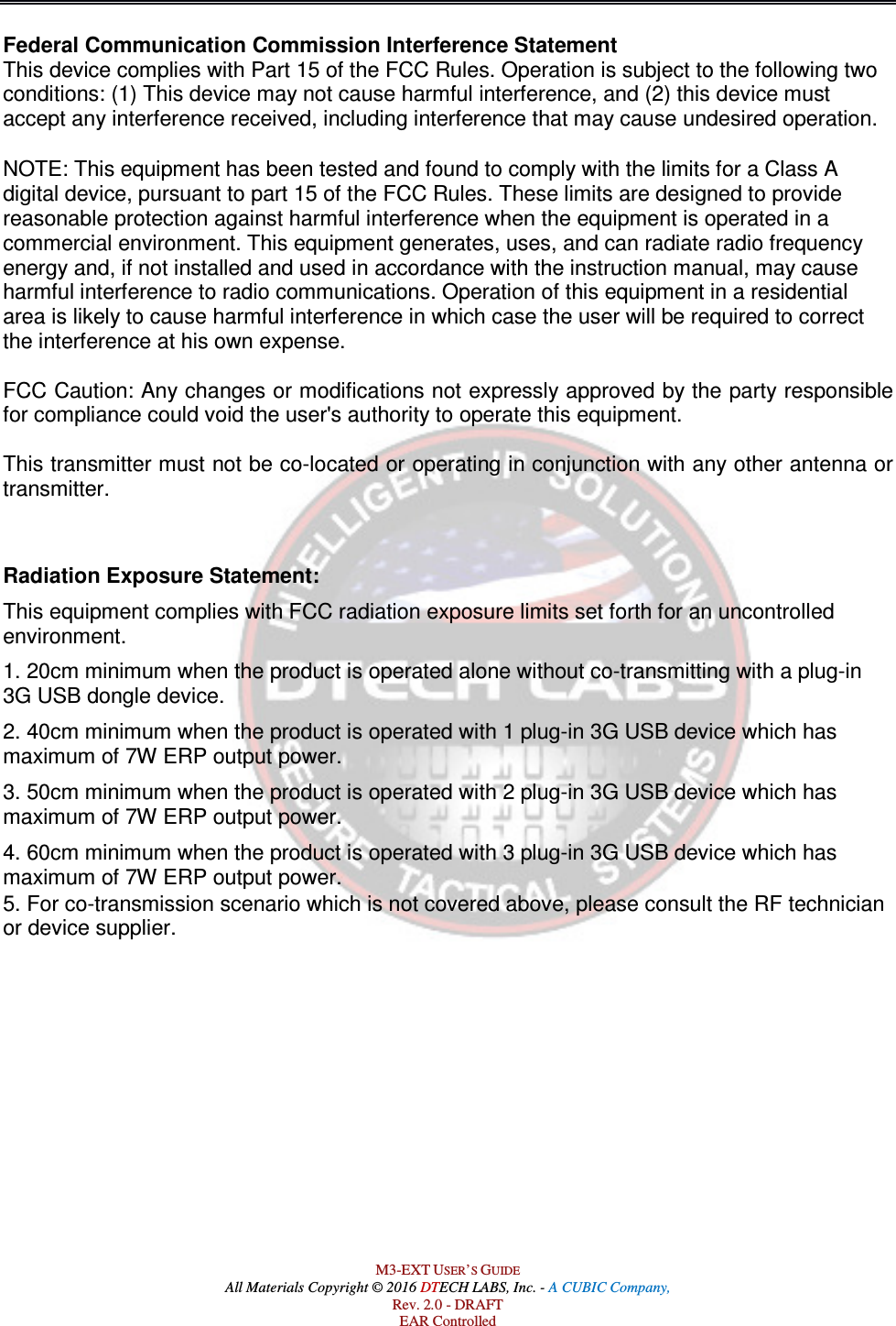  M3-EXT USER’S GUIDE All Materials Copyright © 2016 DTECH LABS, Inc. - A CUBIC Company, Rev. 2.0 - DRAFT EAR Controlled Federal Communication Commission Interference Statement  This device complies with Part 15 of the FCC Rules. Operation is subject to the following two conditions: (1) This device may not cause harmful interference, and (2) this device must accept any interference received, including interference that may cause undesired operation.   NOTE: This equipment has been tested and found to comply with the limits for a Class A digital device, pursuant to part 15 of the FCC Rules. These limits are designed to provide reasonable protection against harmful interference when the equipment is operated in a commercial environment. This equipment generates, uses, and can radiate radio frequency energy and, if not installed and used in accordance with the instruction manual, may cause harmful interference to radio communications. Operation of this equipment in a residential area is likely to cause harmful interference in which case the user will be required to correct the interference at his own expense.   FCC Caution: Any changes or modifications not expressly approved by the party responsible for compliance could void the user&apos;s authority to operate this equipment.  This transmitter must not be co-located or operating in conjunction with any other antenna or transmitter.   Radiation Exposure Statement: This equipment complies with FCC radiation exposure limits set forth for an uncontrolled environment.  1. 20cm minimum when the product is operated alone without co-transmitting with a plug-in 3G USB dongle device.  2. 40cm minimum when the product is operated with 1 plug-in 3G USB device which has maximum of 7W ERP output power. 3. 50cm minimum when the product is operated with 2 plug-in 3G USB device which has maximum of 7W ERP output power. 4. 60cm minimum when the product is operated with 3 plug-in 3G USB device which has maximum of 7W ERP output power. 5. For co-transmission scenario which is not covered above, please consult the RF technician or device supplier.    