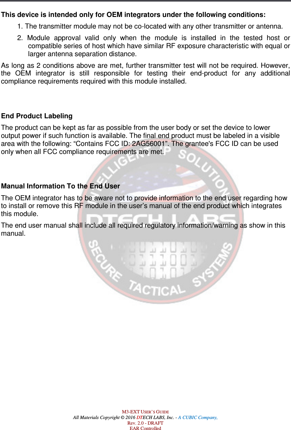  M3-EXT USER’S GUIDE All Materials Copyright © 2016 DTECH LABS, Inc. - A CUBIC Company, Rev. 2.0 - DRAFT EAR Controlled This device is intended only for OEM integrators under the following conditions: 1. The transmitter module may not be co-located with any other transmitter or antenna.  2.  Module  approval  valid  only  when  the  module  is  installed  in  the  tested  host  or compatible series of host which have similar RF exposure characteristic with equal or larger antenna separation distance. As long as 2 conditions above are met, further transmitter test will not be required. However, the  OEM  integrator  is  still  responsible  for  testing  their  end-product  for  any  additional compliance requirements required with this module installed.   End Product Labeling  The product can be kept as far as possible from the user body or set the device to lower output power if such function is available. The final end product must be labeled in a visible area with the following: “Contains FCC ID: 2AG56001”. The grantee&apos;s FCC ID can be used only when all FCC compliance requirements are met.   Manual Information To the End User The OEM integrator has to be aware not to provide information to the end user regarding how to install or remove this RF module in the user’s manual of the end product which integrates this module. The end user manual shall include all required regulatory information/warning as show in this manual.