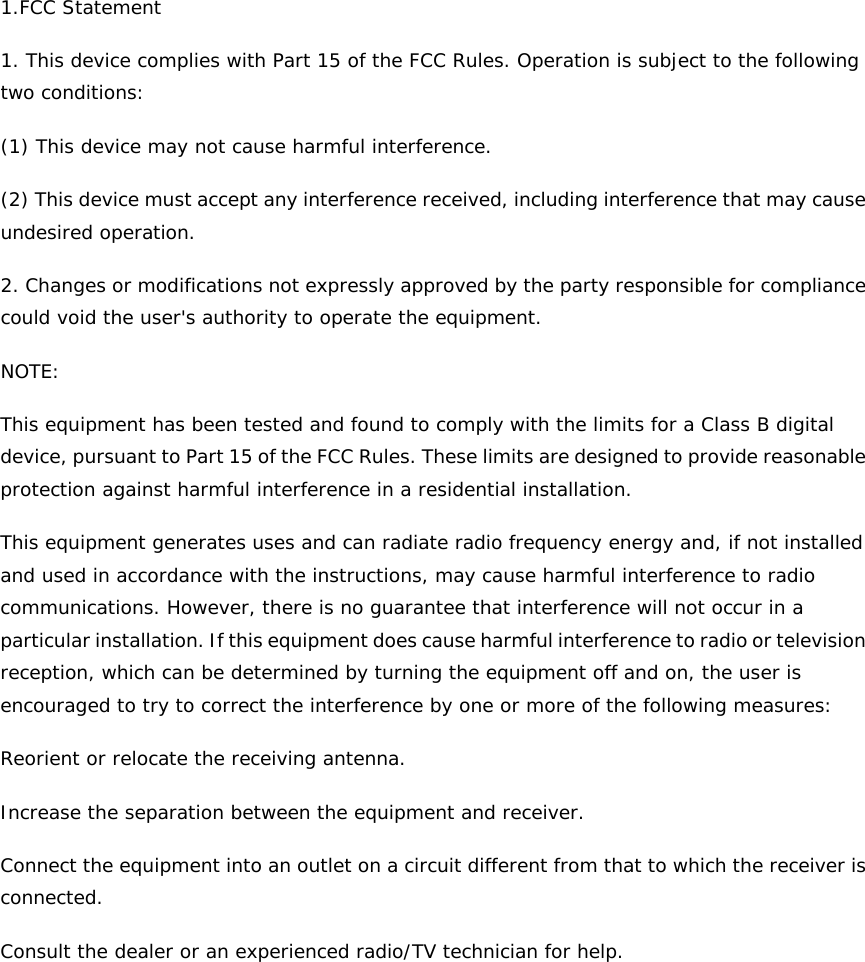 1.FCC Statement 1. This device complies with Part 15 of the FCC Rules. Operation is subject to the following two conditions: (1) This device may not cause harmful interference. (2) This device must accept any interference received, including interference that may cause undesired operation. 2. Changes or modifications not expressly approved by the party responsible for compliance could void the user&apos;s authority to operate the equipment. NOTE:  This equipment has been tested and found to comply with the limits for a Class B digital device, pursuant to Part 15 of the FCC Rules. These limits are designed to provide reasonable protection against harmful interference in a residential installation. This equipment generates uses and can radiate radio frequency energy and, if not installed and used in accordance with the instructions, may cause harmful interference to radio communications. However, there is no guarantee that interference will not occur in a particular installation. If this equipment does cause harmful interference to radio or television reception, which can be determined by turning the equipment off and on, the user is encouraged to try to correct the interference by one or more of the following measures: Reorient or relocate the receiving antenna. Increase the separation between the equipment and receiver. Connect the equipment into an outlet on a circuit different from that to which the receiver is connected.  Consult the dealer or an experienced radio/TV technician for help.   