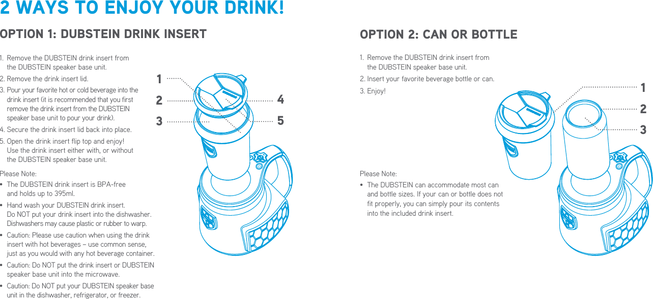 451231.   Remove the DUBSTEIN drink insert from  the DUBSTEIN speaker base unit.2. Insert your favorite beverage bottle or can.3. Enjoy!Please Note:•   The DUBSTEIN can accommodate most can and bottle sizes. If your can or bottle does not fit properly, you can simply pour its contents into the included drink insert.2 WAYS TO ENJOY YOUR DRINK!OPTION 1: DUBSTEIN DRINK INSERT OPTION 2: CAN OR BOTTLE1.   Remove the DUBSTEIN drink insert from  the DUBSTEIN speaker base unit.2. Remove the drink insert lid.3.  Pour your favorite hot or cold beverage into the  drink insert (it is recommended that you first remove the drink insert from the DUBSTEIN  speaker base unit to pour your drink).4. Secure the drink insert lid back into place.5.  Open the drink insert flip top and enjoy!  Use the drink insert either with, or without  the DUBSTEIN speaker base unit.Please Note:•   The DUBSTEIN drink insert is BPA-free  and holds up to 395ml.•   Hand wash your DUBSTEIN drink insert.  Do NOT put your drink insert into the dishwasher. Dishwashers may cause plastic or rubber to warp.•   Caution: Please use caution when using the drink insert with hot beverages – use common sense, just as you would with any hot beverage container.•   Caution: Do NOT put the drink insert or DUBSTEIN speaker base unit into the microwave.•   Caution: Do NOT put your DUBSTEIN speaker base unit in the dishwasher, refrigerator, or freezer.123