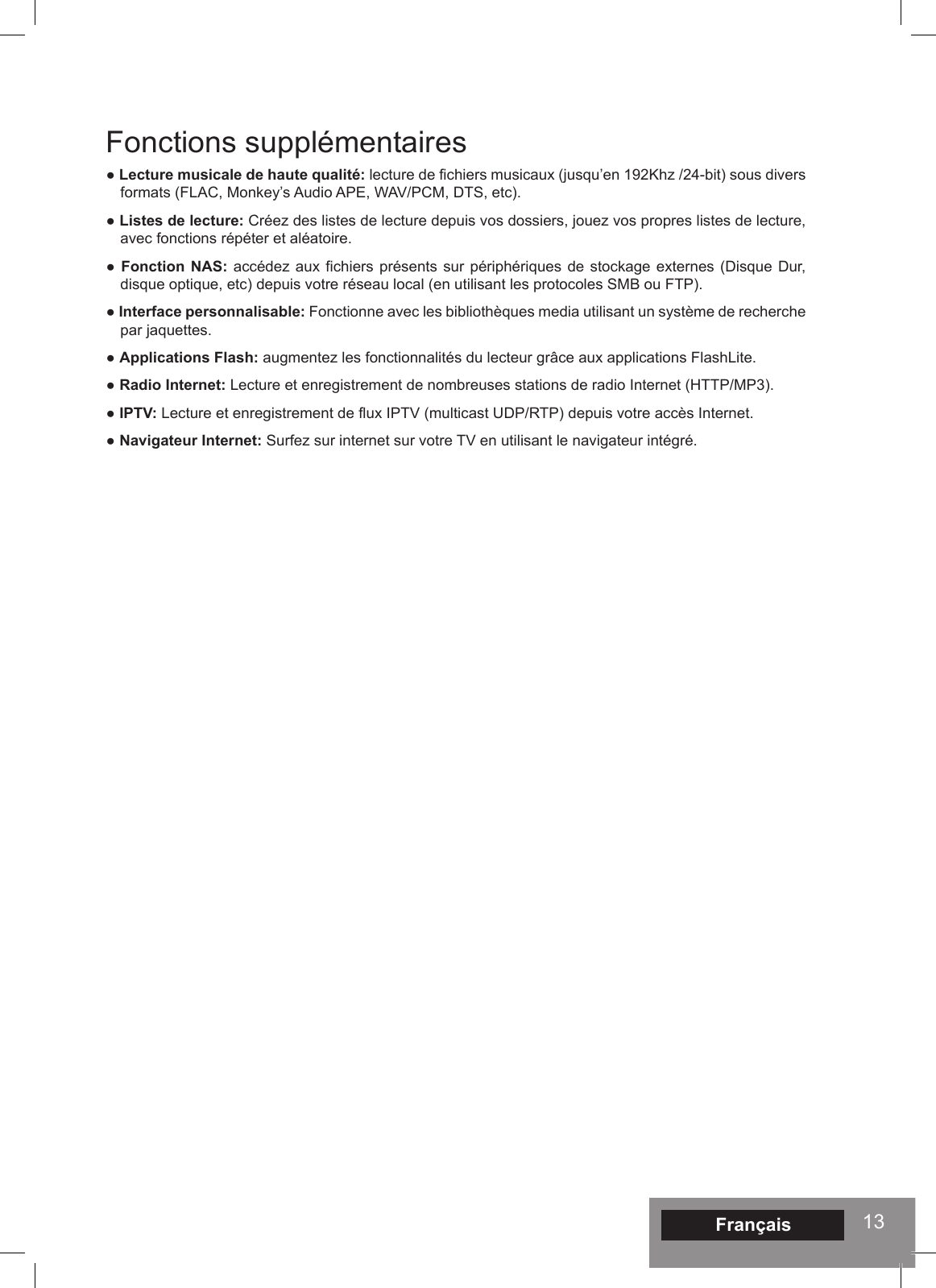 13Fonctions supplémentaires● Lecture musicale de haute qualité: lecture de fichiers musicaux (jusqu’en 192Khz /24-bit) sous divers formats (FLAC, Monkey’s Audio APE, WAV/PCM, DTS, etc).● Listes de lecture: Créez des listes de lecture depuis vos dossiers, jouez vos propres listes de lecture, avec fonctions répéter et aléatoire.● Fonction NAS: accédez aux fichiers présents sur périphériques de stockage externes (Disque Dur, disque optique, etc) depuis votre réseau local (en utilisant les protocoles SMB ou FTP).● Interface personnalisable: Fonctionne avec les bibliothèques media utilisant un système de recherche par jaquettes.● Applications Flash: augmentez les fonctionnalités du lecteur grâce aux applications FlashLite.● Radio Internet: Lecture et enregistrement de nombreuses stations de radio Internet (HTTP/MP3).● IPTV: Lecture et enregistrement de flux IPTV (multicast UDP/RTP) depuis votre accès Internet.● Navigateur Internet: Surfez sur internet sur votre TV en utilisant le navigateur intégré.Français