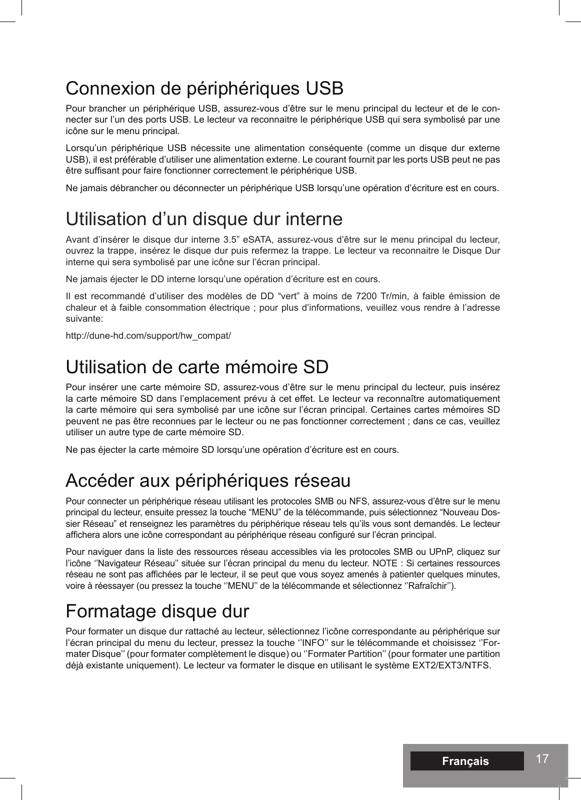 17Connexion de périphériques USBPour brancher un périphérique USB, assurez-vous d’être sur le menu principal du lecteur et de le con-necter sur l’un des ports USB. Le lecteur va reconnaitre le périphérique USB qui sera symbolisé par une icône sur le menu principal.Lorsqu’un périphérique USB nécessite une alimentation conséquente (comme un disque dur externe USB), il est préférable d’utiliser une alimentation externe. Le courant fournit par les ports USB peut ne pas être sufsant pour faire fonctionner correctement le périphérique USB.Ne jamais débrancher ou déconnecter un périphérique USB lorsqu’une opération d’écriture est en cours. Utilisation d’un disque dur interneAvant d’insérer le disque dur interne 3.5” eSATA, assurez-vous d’être sur le menu principal du lecteur, ouvrez la trappe, insérez le disque dur puis refermez la trappe. Le lecteur va reconnaitre le Disque Dur interne qui sera symbolisé par une icône sur l’écran principal.Ne jamais éjecter le DD interne lorsqu’une opération d’écriture est en cours.Il est recommandé d’utiliser des modèles de DD “vert” à moins de 7200 Tr/min, à faible émission de chaleur et à faible consommation électrique ; pour plus d’informations, veuillez vous rendre à l’adresse suivante: http://dune-hd.com/support/hw_compat/Utilisation de carte mémoire SDPour insérer une carte mémoire SD, assurez-vous d’être sur le menu principal du lecteur, puis insérez la carte mémoire SD dans l’emplacement prévu à cet effet. Le lecteur va reconnaître automatiquement la carte mémoire qui sera symbolisé par une icône sur l’écran principal. Certaines cartes mémoires SD peuvent ne pas être reconnues par le lecteur ou ne pas fonctionner correctement ; dans ce cas, veuillez utiliser un autre type de carte mémoire SD.Ne pas éjecter la carte mémoire SD lorsqu’une opération d’écriture est en cours.Accéder aux périphériques réseauPour connecter un périphérique réseau utilisant les protocoles SMB ou NFS, assurez-vous d’être sur le menu principal du lecteur, ensuite pressez la touche “MENU” de la télécommande, puis sélectionnez “Nouveau Dos-sier Réseau” et renseignez les paramètres du périphérique réseau tels qu’ils vous sont demandés. Le lecteur afchera alors une icône correspondant au périphérique réseau conguré sur l’écran principal.Pour naviguer dans la liste des ressources réseau accessibles via les protocoles SMB ou UPnP, cliquez sur l’icône ‘’Navigateur Réseau’’ située sur l’écran principal du menu du lecteur. NOTE : Si certaines ressources réseau ne sont pas afchées par le lecteur, il se peut que vous soyez amenés à patienter quelques minutes, voire à réessayer (ou pressez la touche ‘’MENU’’ de la télécommande et sélectionnez ‘’Rafraîchir’’).Formatage disque durPour formater un disque dur rattaché au lecteur, sélectionnez l’icône correspondante au périphérique sur l’écran principal du menu du lecteur, pressez la touche ‘’INFO’’ sur le télécommande et choisissez ‘’For-mater Disque’’ (pour formater complètement le disque) ou ‘’Formater Partition’’ (pour formater une partition déjà existante uniquement). Le lecteur va formater le disque en utilisant le système EXT2/EXT3/NTFS.Français