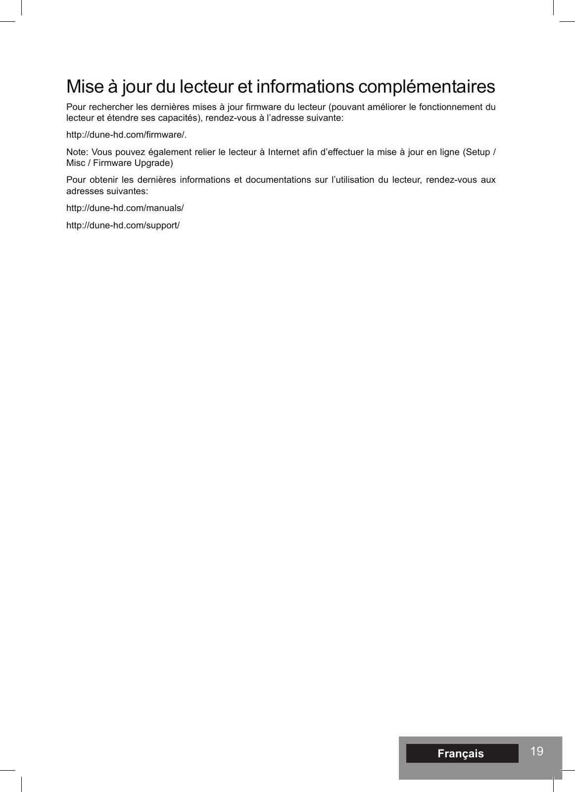 19Mise à jour du lecteur et informations complémentaires Pour rechercher les dernières mises à jour firmware du lecteur (pouvant améliorer le fonctionnement du lecteur et étendre ses capacités), rendez-vous à l’adresse suivante: http://dune-hd.com/firmware/.Note: Vous pouvez également relier le lecteur à Internet afin d’effectuer la mise à jour en ligne (Setup / Misc / Firmware Upgrade)Pour obtenir les dernières informations et documentations sur l’utilisation du lecteur, rendez-vous aux adresses suivantes: http://dune-hd.com/manuals/http://dune-hd.com/support/Français