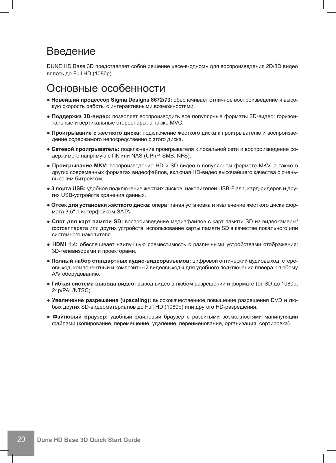 20Dune HD Base 3D Quick Start GuideВведение DUNE HD Base 3D представляет собой решение «все-в-одном» для воспроизведения 2D/3D видео вплоть до Full HD (1080p).Основные особенности● Новейший процессор Sigma Designs 8672/73: обеспечивает отличное воспроизведение и высо-кую скорость работы с интерактивными возможностями.● Поддержка 3D-видео: позволяет воспроизводить все популярные форматы 3D-видео: горизон-тальные и вертикальные стереопары, а также MVC.● Проигрывание с жесткого диска: подключение жесткого диска к проигрывателю и воспроизве- дение содержимого непосредственно с этого диска.● Сетевой проигрыватель: подключение проигрывателя к локальной сети и воспроизведение со- держимого напрямую с ПК или NAS (UPnP, SMB, NFS).● Проигрывание MKV: воспроизведение HD и SD видео в популярном формате MKV, а также в других современных форматах видеофайлов, включая HD-видео высочайшего качества с очень-высоким битрейтом.● 3 порта USB: удобное подключение жестких дисков, накопителей USB-Flash, кард-ридеров и дру-гих USB-устройств хранения данных.● Отсек для установки жёсткого диска: оперативная установка и извлечение жёсткого диска фор-мата 3,5&quot; с интерфейсом SATA.● Слот для карт памяти SD: воспроизведение медиафайлов с карт памяти SD из видеокамеры/фотоаппарата или других устройств, использование карты памяти SD в качестве локального или системного накопителя.● HDMI 1.4: обеспечивает наилучшую  совместимость с  различными  устройствами  отображения: 3D-телевизорами и проекторами.● Полный набор стандартных аудио-видеоразъемов: цифровой оптический аудиовыход, стере- овыход, компонентный и композитный видеовыходы для удобного подключения плеера к любому A/V оборудованию.● Гибкая система вывода видео: вывод видео в любом разрешении и формате (от SD до 1080p, 24p/PAL/NTSC).● Увеличение разрешения (upscaling): высококачественное повышение разрешения DVD и лю- бых других SD-видеоматериалов до Full HD (1080p) или другого HD-разрешения.●  Файловый  браузер:  удобный  файловый  браузер  с  развитыми  возможностями  манипуляции файлами (копирование, перемещение, удаление, переименование, организация, сортировка).