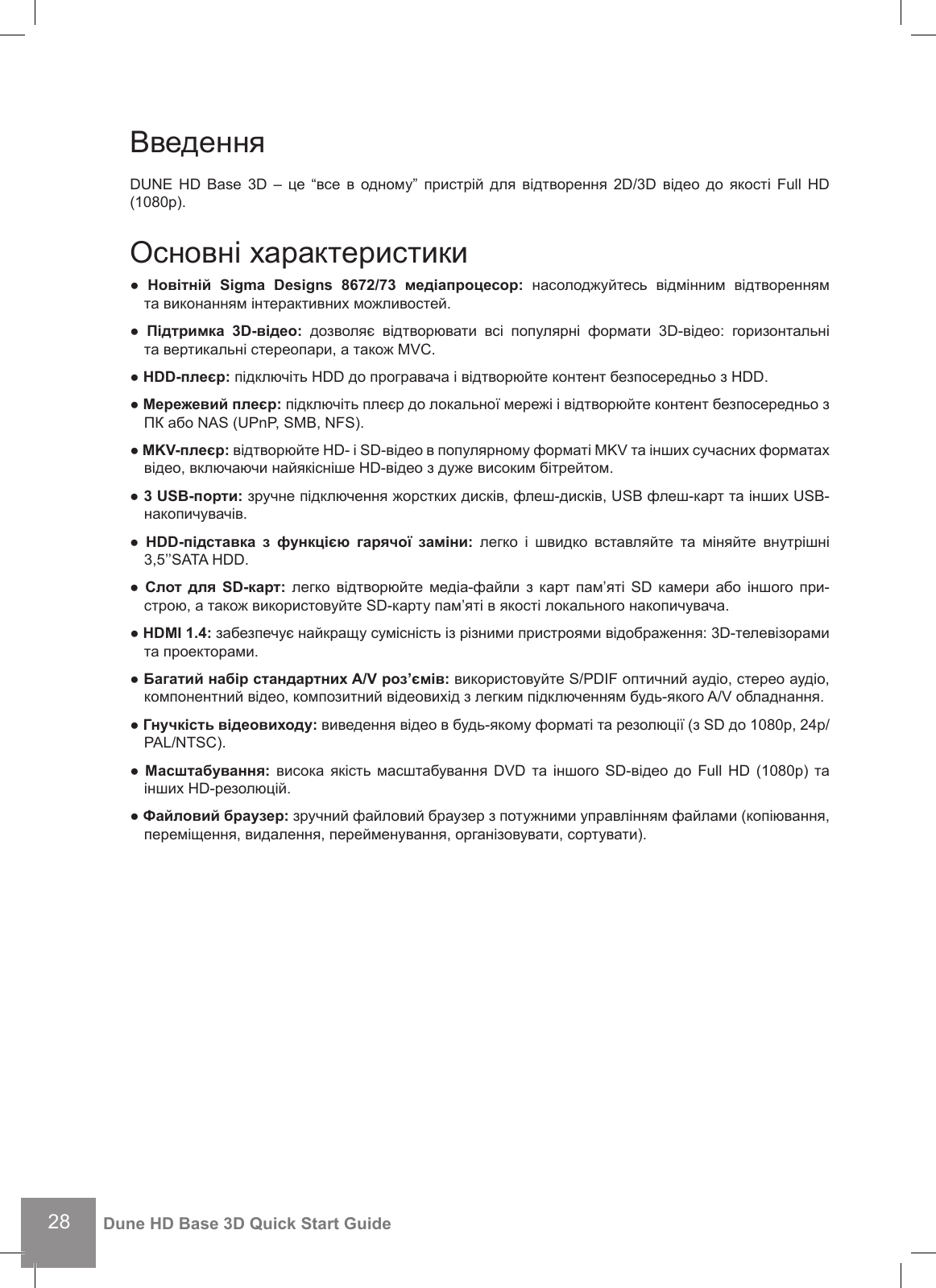 28Dune HD Base 3D Quick Start GuideВведення DUNE  HD Base  3D –  це  “все  в  одному” пристрій  для  відтворення  2D/3D відео  до  якості  Full HD (1080p).Основні характеристики ●  Новітній  Sigma  Designs  8672/73  медіапроцесор:  насолоджуйтесь  відмінним  відтворенням та виконанням інтерактивних можливостей.●  Підтримка  3D-відео:  дозволяє  відтворювати  всі  популярні  формати  3D-відео:  горизонтальні та вертикальні стереопари, а також MVC.● HDD-плеєр: підключіть HDD до програвача і відтворюйте контент безпосередньо з HDD. ● Мережевий плеєр: підключіть плеєр до локальної мережі і відтворюйте контент безпосередньо з ПК або NAS (UPnP, SMB, NFS). ● MKV-плеєр: відтворюйте HD- і SD-відео в популярному форматі MKV та інших сучасних форматах відео, включаючи найякіcніше HD-відео з дуже високим бітрейтом. ● 3 USB-порти: зручне підключення жорстких дисків, флеш-дисків, USB флеш-карт та інших USB-накопичувачів. ●  HDD-підставка  з  функцією  гарячої  заміни:  легко  і  швидко  вставляйте  та  міняйте  внутрішні 3,5’’SATA HDD.●  Cлот  для SD-карт: легко  відтворюйте медіа-файли з  карт  пам’яті SD  камери  або іншого  при-строю, а також використовуйте SD-карту пам’яті в якості локального накопичувача. ● HDMI 1.4: забезпечує найкращу сумісність із різними пристроями відображення: 3D-телевізорами та проекторами.● Багатий набір стандартних A/V роз’ємів: використовуйте S/PDIF оптичний аудіо, стерео аудіо, компонентний відео, композитний відеовихід з легким підключенням будь-якого A/V обладнання. ● Гнучкість відеовиходу: виведення відео в будь-якому форматі та резолюції (з SD до 1080p, 24p/PAL/NTSC). ● Масштабування: висока якість  масштабування DVD  та іншого SD-відео  до  Full HD  (1080p) та інших HD-резолюцій. ● Файловий браузер: зручний файловий браузер з потужними управлінням файлами (копіювання, переміщення, видалення, перейменування, організовувати, сортувати).