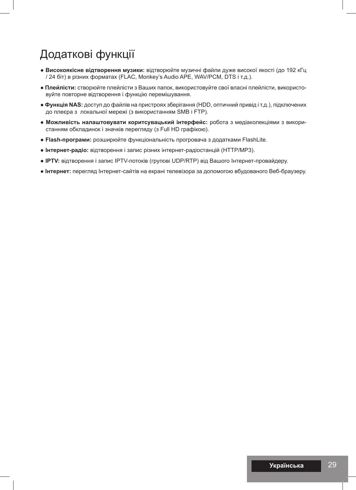 29Додаткові функції● Високоякісне відтворення музики: відтворюйте музичні файли дуже високої якості (до 192 кГц / 24 біт) в різних форматах (FLAC, Monkey’s Audio APE, WAV/PCM, DTS і т.д.).● Плейлісти: створюйте плейлісти з Ваших папок, використовуйте свої власні плейлісти, використо-вуйте повторне відтворення і функцію перемішування. ● Функція NAS: доступ до файлів на пристроях зберігання (HDD, оптичний привід і т.д.), підключених до плеєра з  локальної мережі (з використанням SMB і FTP).● Можливість налаштовувати коритсувацький інтерфейс: робота з медіаколекціями з викори-станням обкладинок і значків перегляду (з Full HD графікою).● Flash-програми: розширюйте функціональність прогровача з додатками FlashLite. ● Інтернет-радіо: відтворення і запис різних інтернет-радіостанцій (HTTP/MP3). ● IPTV: відтворення і запис IPTV-потоків (групові UDP/RTP) від Вашого Інтернет-провайдеру. ● Інтернет: перегляд Інтернет-сайтів на екрані телевізора за допомогою вбудованого Веб-браузеру. Українська