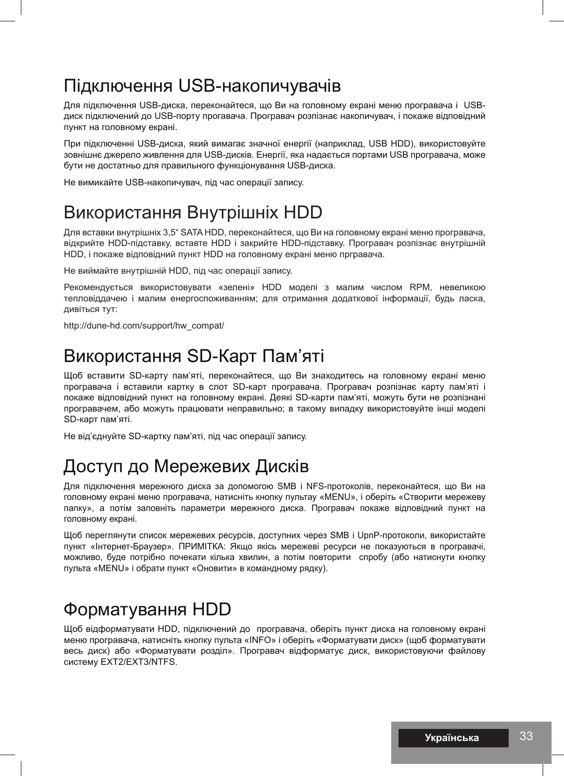 33Підключення USB-накопичувачівДля підключення USB-диска, переконайтеся, що Ви на головному екрані меню програвача і  USB-диск підключений до USB-порту прогавача. Програвач розпізнає накопичувач, і покаже відповідний пункт на головному екрані. При підключенні USB-диска, який вимагає значної енергії (наприклад, USB HDD), використовуйте зовнішнє джерело живлення для USB-дисків. Енергії, яка надається портами USB програвача, може бути не достатньо для правильного функціонування USB-диска. Не вимикайте USB-накопичувач, під час операції запису. Використання Внутрішніх HDDДля вставки внутрішніх 3,5“ SATA HDD, переконайтеся, що Ви на головному екрані меню програвача, відкрийте HDD-підставку, вставте HDD і  закрийте HDD-підставку. Програвач розпізнає внутрішній HDD, і покаже відповідний пункт HDD на головному екрані меню пргравача. Не виймайте внутрішній HDD, під час операції запису. Рекомендується  використовувати  «зелені»  HDD  моделі  з  малим  числом  RPM,  невеликою тепловіддачею  і  малим  енергоспоживанням;  для  отримання  додаткової  інформації,  будь  ласка, дивіться тут: http://dune-hd.com/support/hw_compat/ Використання SD-Карт Пам’яті Щоб  вставити  SD-карту  пам’яті,  переконайтеся,  що  Ви  знаходитесь  на  головному  екрані  меню програвача  і  вставили  картку  в  слот  SD-карт  програвача.  Програвач  розпізнає  карту  пам’яті  і покаже відповідний пункт на головному екрані. Деякі SD-карти пам’яті, можуть бути не розпізнані програвачем, або можуть  працювати неправильно; в  такому випадку використовуйте інші  моделі SD-карт пам’яті. Не від’єднуйте SD-картку пам’яті, під час операції запису. Доступ до Мережевих ДисківДля  підключення  мережного  диска  за  допомогою  SMB  і  NFS-протоколів,  переконайтеся,  що  Ви  на головному екрані меню програвача, натисніть кнопку пультау «MENU», і оберіть «Створити мережеву папку»,  а  потім  заповніть  параметри  мережного  диска.  Програвач  покаже  відповідний  пункт  на головному екрані.Щоб переглянути список мережевих ресурсів, доступних через SMB і UpnP-протоколи, використайте  пункт «Інтернет-Браузер».  ПРИМІТКА:  Якщо  якісь  мережеві  ресурси  не  показуються  в  програвачі, можливо,  буде  потрібно  почекати  кілька  хвилин,  а  потім  повторити    спробу  (або  натиснути  кнопку пульта «MENU» і обрати пункт «Оновити» в командному рядку). Форматування HDD Щоб відформатувати HDD, підключений до  програвача, оберіть пункт диска на головному екрані меню програвача, натисніть кнопку пульта «INFO» і оберіть «Форматувати диск» (щоб форматувати весь  диск)  або  «Форматувати  розділ».  Програвач  відформатує  диск,  використовуючи  файлову систему EXT2/EXT3/NTFS.Українська