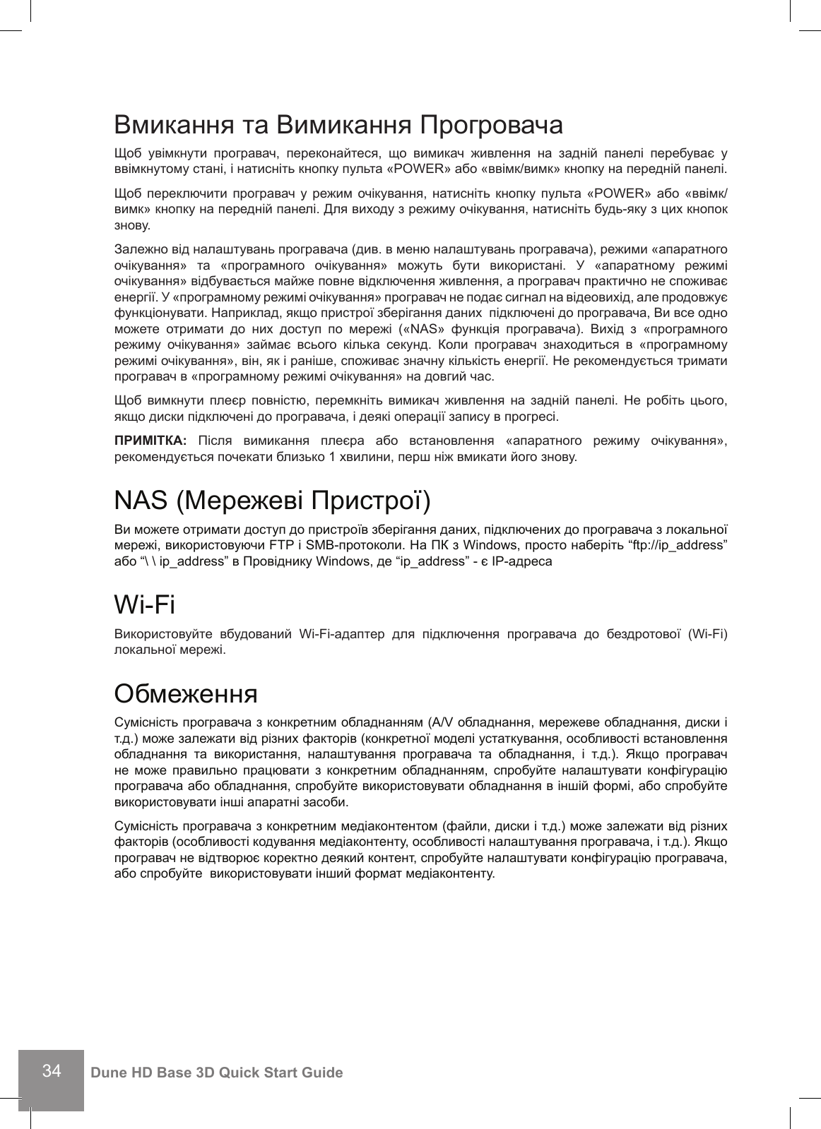 34Dune HD Base 3D Quick Start GuideВмикання та Вимикання ПрогровачаЩоб  увімкнути  програвач,  переконайтеся,  що  вимикач  живлення  на  задній  панелі  перебуває  у ввімкнутому стані, і натисніть кнопку пульта «POWER» або «ввімк/вимк» кнопку на передній панелі. Щоб переключити програвач у  режим очікування, натисніть кнопку  пульта «POWER» або  «ввімк/вимк» кнопку на передній панелі. Для виходу з режиму очікування, натисніть будь-яку з цих кнопок знову. Залежно від налаштувань програвача (див. в меню налаштувань програвача), режими «апаратного очікування»  та  «програмного  очікування»  можуть  бути  використані.  У  «апаратному  режимі очікування» відбувається майже повне відключення живлення, а програвач практично не споживає енергії. У «програмному режимі очікування» програвач не подає сигнал на відеовихід, але продовжує функціонувати. Наприклад, якщо пристрої зберігання даних  підключені до програвача, Ви все одно можете  отримати  до  них  доступ  по  мережі  («NAS»  функція  програвача).  Вихід  з  «програмного режиму  очікування»  займає  всього  кілька  секунд.  Коли  програвач  знаходиться  в  «програмному режимі очікування», він, як і раніше, споживає значну кількість енергії. Не рекомендується тримати програвач в «програмному режимі очікування» на довгий час. Щоб  вимкнути плеєр  повністю,  перемкніть вимикач живлення  на  задній  панелі. Не  робіть  цього, якщо диски підключені до програвача, і деякі операції запису в прогресі. ПРИМІТКА:  Після  вимикання  плеєра  або  встановлення  «апаратного  режиму  очікування», рекомендується почекати близько 1 хвилини, перш ніж вмикати його знову. NAS (Мережеві Пристрої) Ви можете отримати доступ до пристроїв зберігання даних, підключених до програвача з локальної мережі, використовуючи FTP і SMB-протоколи. На ПК з Windows, просто наберіть “ftp://ip_address” або “\ \ ip_address” в Провіднику Windows, де “ip_address” - є IP-адреса Wi-FiВикористовуйте  вбудований  Wi-Fi-адаптер  для  підключення  програвача  до  бездротової  (Wi-Fi) локальної мережі.ОбмеженняСумісність програвача з конкретним обладнанням (A/V обладнання, мережеве обладнання, диски і т.д.) може залежати від різних факторів (конкретної моделі устаткування, особливості встановлення обладнання  та  використання,  налаштування  програвача  та  обладнання,  і  т.д.).  Якщо  програвач не  може  правильно працювати  з  конкретним  обладнанням,  спробуйте налаштувати  конфігурацію програвача або обладнання, спробуйте використовувати обладнання в іншій формі, або спробуйте використовувати інші апаратні засоби. Сумісність програвача з конкретним медіаконтентом (файли, диски і т.д.) може залежати від різних факторів (особливості кодування медіаконтенту, особливості налаштування програвача, і т.д.). Якщо програвач не відтворює коректно деякий контент, спробуйте налаштувати конфігурацію програвача, або спробуйте  використовувати інший формат медіаконтенту. 