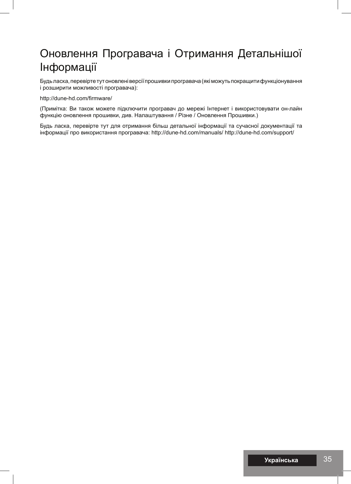35УкраїнськаОновлення Програвача і Отримання Детальнішої Інформації Будь ласка, перевірте тут оновлені версії прошивки програвача (які можуть покращити функціонування і розширити можливості програвача): http://dune-hd.com/firmware/ (Примітка: Ви також можете підключити програвач до мережі Інтернет і використовувати он-лайн функцію оновлення прошивки, див. Налаштування / Різне / Оновлення Прошивки.) Будь ласка, перевірте тут для отримання більш детальної інформації та сучасної документації та інформації про використання програвача: http://dune-hd.com/manuals/ http://dune-hd.com/support/ 