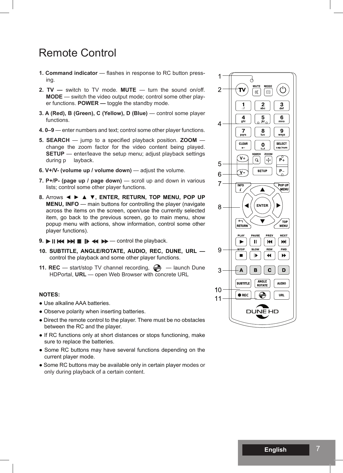 7English1. Command indicator — ashes in response to RC button press-ing.2. TV — switch to TV mode. MUTE — turn the sound on/off.  MODE — switch the video output mode; control some other play-er functions. POWER — toggle the standby mode.3. A (Red), B (Green), C (Yellow), D (Blue) — control some player functions.4. 0–9 — enter numbers and text; control some other player functions.5. SEARCH  —  jump  to  a  specied  playback  position.  ZOOM — change the zoom factor for the video content being played. SETUP — enter/leave the setup menu; adjust playback settings during p     layback.6. V+/V- (volume up / volume down) — adjust the volume.7. P+/P- (page up / page down) — scroll up and down in various lists; control some other player functions.8. Arrows ◄  ►  ▲  ▼,  ENTER,  RETURN,  TOP  MENU,  POP  UP MENU, INFO — main buttons for controlling the player (navigate across the items on the screen, open/use the currently selected item, go back to the previous screen, go to main menu, show popup menu with actions, show information, control some other player functions).9.                                           — control the playback.10. SUBTITLE, ANGLE/ROTATE, AUDIO, REC, DUNE, URL — control the playback and some other player functions.11. REC — start/stop TV channel recording,        — launch Dune HDPortal, URL — open Web Browser with concrete URLNOTES:● Use alkaline AAA batteries.● Observe polarity when inserting batteries.● Direct the remote control to the player. There must be no obstacles between the RC and the player.● If RC functions only at short distances or stops functioning, make sure to replace the batteries.● Some RC buttons may have several functions depending on the current player mode.● Some RC buttons may be available only in certain player modes or only during playback of a certain content.Remote Control