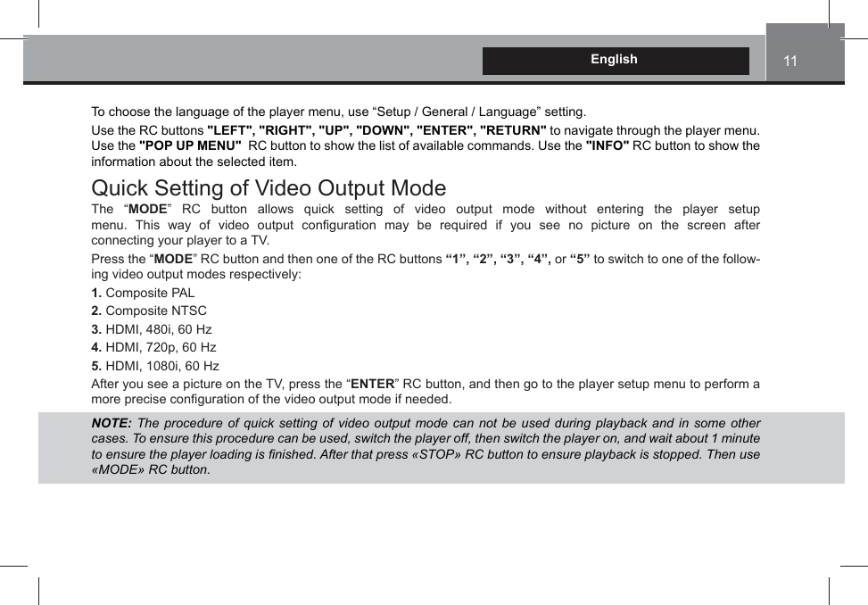 11EnglishTo choose the language of the player menu, use “Setup / General / Language” setting.Use the RC buttons &quot;LEFT&quot;, &quot;RIGHT&quot;, &quot;UP&quot;, &quot;DOWN&quot;, &quot;ENTER&quot;, &quot;RETURN&quot; to navigate through the player menu. Use the &quot;POP UP MENU&quot;  RC button to show the list of available commands. Use the &quot;INFO&quot; RC button to show the information about the selected item.Quick Setting of Video Output ModeThe “MODE” RC button allows quick setting of video output mode without entering the player setup menu. This way of video output con¿guration may be required if you see no picture on the screen after  connecting your player to a TV. Press the “MODE” RC button and then one of the RC buttons “1”, “2”, “3”, “4”, or “5” to switch to one of the follow-ing video output modes respectively:1. Composite PAL2. Composite NTSC3. HDMI, 480i, 60 Hz4. HDMI, 720p, 60 Hz5. HDMI, 1080i, 60 HzAfter you see a picture on the TV, press the “ENTER” RC button, and then go to the player setup menu to perform a more precise con¿guration of the video output mode if needed.NOTE:  7he procedure of Tuick setting of Yideo output mode can not be used during playback and in some other cases 7o ensure this procedure can be used, sZitch the player off, then sZitch the player on, and Zait about  minute to ensure the player loading is ¿nished After that press ©6723ª 5&amp; button to ensure playback is stopped 7hen use ©02&apos;(ª 5&amp; button