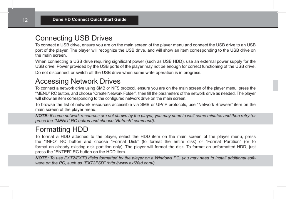 12Dune HD Connect Quick Start GuideConnecting USB DrivesTo connect a USB drive, ensure you are on the main screen of the player menu and connect the USB drive to an USB port of the player. The player will recognize the USB drive, and will show an item corresponding to the USB drive on the main screen.When connecting a USB drive requiring signi¿cant power (such as USB HDD), use an external power supply for the USB drive. Power provided by the USB ports of the player may not be enough for correct functioning of the USB drive.Do not disconnect or switch off the USB drive when some write operation is in progress.Accessing Network DrivesTo connect a network drive using SMB or NFS protocol, ensure you are on the main screen of the player menu, press the “MENU” RC button, and choose “Create Network Folder”, then ¿ll the parameters of the network drive as needed. The player will show an item corresponding to the con¿gured network drive on the main screen.To browse the list of network resources accessible via SMB or UPnP protocols, use “Network Browser” item on the main screen of the player menu.NOTE: ,f some netZork resources are not shoZn by the player, you may need to Zait some minutes and then retry (or press the ³0(18´ 5&amp; button and choose ³5efresh´ command)Formatting HDDTo format a HDD attached to the player, select the HDD item on the main screen of the player menu, press the “INFO” RC button and choose “Format Disk” (to format the entire disk) or “Format Partition” (or to format an already existing disk partition only). The player will format the disk. To format an unformatted HDD, just press the “ENTER” RC button on the HDD item.NOTE: 7o use (;7(;7 disks formatted by the player on a :indoZs 3&amp;, you may need to install additional soft-Zare on the 3&amp;, such as ³(;7)6&apos;´ (httpZZZe[tfsdcom)