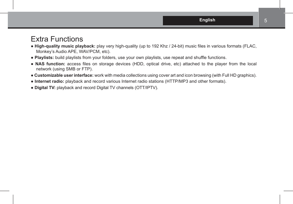 5EnglishExtra FunctionsƔ High-quality music playback: play very high-quality (up to 192 Khz / 24-bit) music files in various formats (FLAC, Monkey’s Audio APE, WAV/PCM, etc). Ɣ Playlists: build playlists from your folders, use your own playlists, use repeat and shuffle functions.Ɣ NAS function: access files on storage devices (HDD, optical drive, etc) attached to the player from the local network (using SMB or FTP).Ɣ Customizable user interface: work with media collections using cover art and icon browsing (with Full HD graphics).Ɣ Internet radio: playback and record various Internet radio stations (HTTP/MP3 and other formats).Ɣ Digital TV: playback and record Digital TV channels (OTT/IPTV).