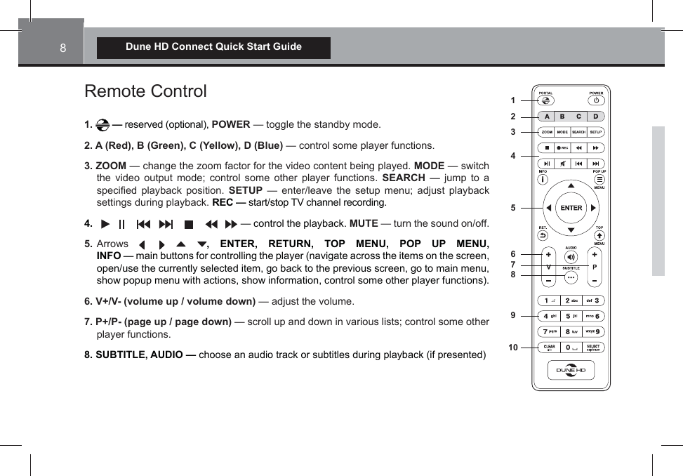 8Dune HD Connect Quick Start GuideRemote Control1.   — reserved (optional), POWER — toggle the standby mode.2. A (Red), B (Green), C (Yellow), D (Blue) — control some player functions.3. ZOOM — change the zoom factor for the video content being played. MODE — switch the video output mode; control some other player functions. SEARCH — jump to a speci¿ed playback position. SETUP — enter/leave the setup menu; adjust playback settings during playback. REC — start/stop TV channel recording.4.                            — control the playback. MUTE — turn the sound on/off. 5. Arrows , ENTER, RETURN, TOP MENU, POP UP MENU,  INFO — main buttons for controlling the player (navigate across the items on the screen, open/use the currently selected item, go back to the previous screen, go to main menu, show popup menu with actions, show information, control some other player functions).6. V+/V- (volume up / volume down) — adjust the volume.7. P+/P- (page up / page down) — scroll up and down in various lists; control some other player functions.8. SUBTITLE, AUDIO — choose an audio track or subtitles during playback (if presented)12349105678