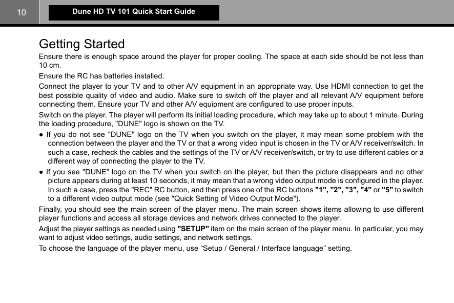 10Dune HD TV 101 Quick Start GuideGetting Started Ensure there is enough space around the player for proper cooling. The space at each side should be not less than 10 cm.Ensure the RC has batteries installed.Connect the player to your TV and to other A/V equipment in an appropriate way. Use HDMI connection to get the best possible quality of video and audio. Make sure to switch off the player and all relevant A/V equipment before connecting them. Ensure your TV and other A/V equipment are configured to use proper inputs.Switch on the player. The player will perform its initial loading procedure, which may take up to about 1 minute. During the loading procedure, &quot;DUNE&quot; logo is shown on the TV.● If you do not see &quot;DUNE&quot; logo on the TV when you switch on the player, it may mean some problem with the connection between the player and the TV or that a wrong video input is chosen in the TV or A/V receiver/switch. In such a case, recheck the cables and the settings of the TV or A/V receiver/switch, or try to use different cables or a different way of connecting the player to the TV.● If you see &quot;DUNE&quot; logo on the TV when you switch on the player, but then the picture disappears and no other picture appears during at least 10 seconds, it may mean that a wrong video output mode is configured in the player. In such a case, press the &quot;REC&quot; RC button, and then press one of the RC buttons &quot;1&quot;, &quot;2&quot;, &quot;3&quot;, &quot;4&quot; or &quot;5&quot; to switch to a different video output mode (see &quot;Quick Setting of Video Output Mode&quot;).Finally, you should see the main screen of the player menu. The main screen shows items allowing to use different player functions and access all storage devices and network drives connected to the player.Adjust the player settings as needed using &quot;SETUP&quot; item on the main screen of the player menu. In particular, you may want to adjust video settings, audio settings, and network settings.To choose the language of the player menu, use “Setup / General / Interface language” setting.