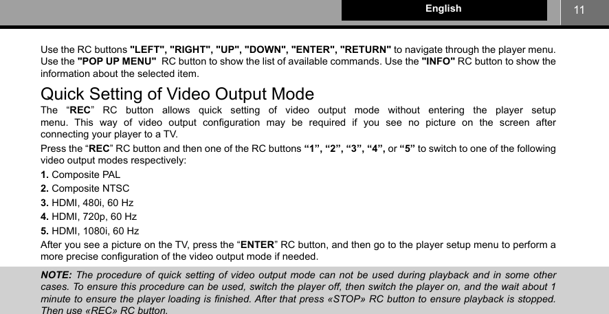 11EnglishUse the RC buttons &quot;LEFT&quot;, &quot;RIGHT&quot;, &quot;UP&quot;, &quot;DOWN&quot;, &quot;ENTER&quot;, &quot;RETURN&quot; to navigate through the player menu. Use the &quot;POP UP MENU&quot;  RC button to show the list of available commands. Use the &quot;INFO&quot; RC button to show the information about the selected item.Quick Setting of Video Output ModeThe “REC” RC button allows quick setting of video output mode without entering the player setup menu. This way of video output conﬁ guration may be required if you see no picture on the screen after connecting your player to a TV. Press the “REC” RC button and then one of the RC buttons “1”, “2”, “3”, “4”, or “5” to switch to one of the following video output modes respectively:1. Composite PAL2. Composite NTSC3. HDMI, 480i, 60 Hz4. HDMI, 720p, 60 Hz5. HDMI, 1080i, 60 HzAfter you see a picture on the TV, press the “ENTER” RC button, and then go to the player setup menu to perform a more precise conﬁ guration of the video output mode if needed.NOTE:  The procedure of quick setting of video output mode can not be used during playback and in some other cases. To ensure this procedure can be used, switch the player off, then switch the player on, and the wait about 1 minute to ensure the player loading is ﬁnished. After that press «STOP» RC button to ensure playback is stopped. Then use «REC» RC button.