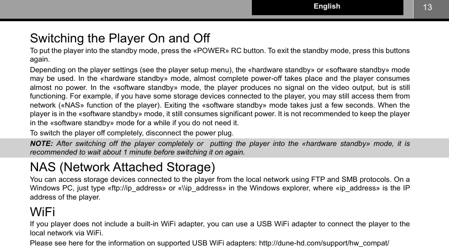 13EnglishSwitching the Player On and Off To put the player into the standby mode, press the «POWER» RC button. To exit the standby mode, press this buttons again.Depending on the player settings (see the player setup menu), the «hardware standby» or «software standby» mode may be used. In the «hardware standby» mode, almost complete power-off takes place and the player consumes almost no power. In the «software standby» mode, the player produces no signal on the video output, but is still functioning. For example, if you have some storage devices connected to the player, you may still access them from network («NAS» function of the player). Exiting the «software standby» mode takes just a few seconds. When the player is in the «software standby» mode, it still consumes significant power. It is not recommended to keep the player in the «software standby» mode for a while if you do not need it.To switch the player off completely, disconnect the power plug.NOTE:  After switching off the player completely or  putting the player into the «hardware standby» mode, it is recommended to wait about 1 minute before switching it on again.NAS (Network Attached Storage)You can access storage devices connected to the player from the local network using FTP and SMB protocols. On a Windows PC, just type «ftp://ip_address» or «\\ip_address» in the Windows explorer, where «ip_address» is the IP address of the player.WiFiIf you player does not include a built-in WiFi adapter, you can use a USB WiFi adapter to connect the player to the local network via WiFi.Please see here for the information on supported USB WiFi adapters: http://dune-hd.com/support/hw_compat/
