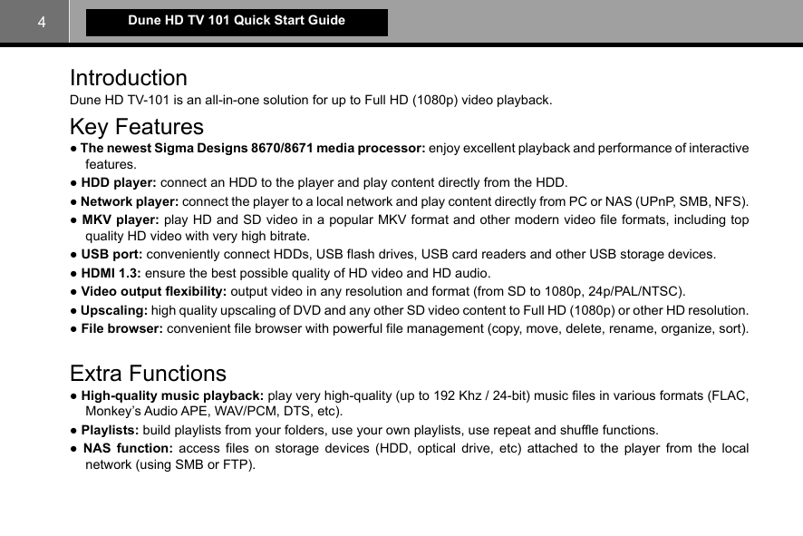 4Dune HD TV 101 Quick Start GuideIntroductionDune HD TV-101 is an all-in-one solution for up to Full HD (1080p) video playback.Key Features● The newest Sigma Designs 8670/8671 media processor: enjoy excellent playback and performance of interactive features.● HDD player: connect an HDD to the player and play content directly from the HDD.● Network player: connect the player to a local network and play content directly from PC or NAS (UPnP, SMB, NFS).● MKV player: play HD and SD video in a popular MKV format and other modern video file formats, including top quality HD video with very high bitrate.● USB port: conveniently connect HDDs, USB flash drives, USB card readers and other USB storage devices.● HDMI 1.3: ensure the best possible quality of HD video and HD audio.● Video output flexibility: output video in any resolution and format (from SD to 1080p, 24p/PAL/NTSC).● Upscaling: high quality upscaling of DVD and any other SD video content to Full HD (1080p) or other HD resolution.● File browser: convenient file browser with powerful file management (copy, move, delete, rename, organize, sort).Extra Functions● High-quality music playback: play very high-quality (up to 192 Khz / 24-bit) music files in various formats (FLAC, Monkey’s Audio APE, WAV/PCM, DTS, etc). ● Playlists: build playlists from your folders, use your own playlists, use repeat and shuffle functions.● NAS function: access files on storage devices (HDD, optical drive, etc) attached to the player from the local network (using SMB or FTP).