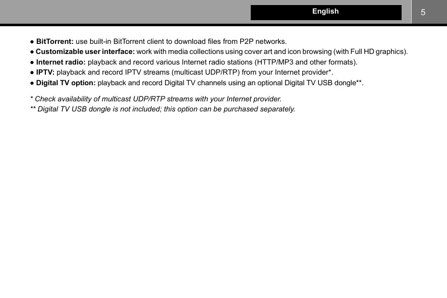 5English● BitTorrent: use built-in BitTorrent client to download files from P2P networks.● Customizable user interface: work with media collections using cover art and icon browsing (with Full HD graphics).● Internet radio: playback and record various Internet radio stations (HTTP/MP3 and other formats).● IPTV: playback and record IPTV streams (multicast UDP/RTP) from your Internet provider*.● Digital TV option: playback and record Digital TV channels using an optional Digital TV USB dongle**.* Check availability of multicast UDP/RTP streams with your Internet provider.** Digital TV USB dongle is not included; this option can be purchased separately.